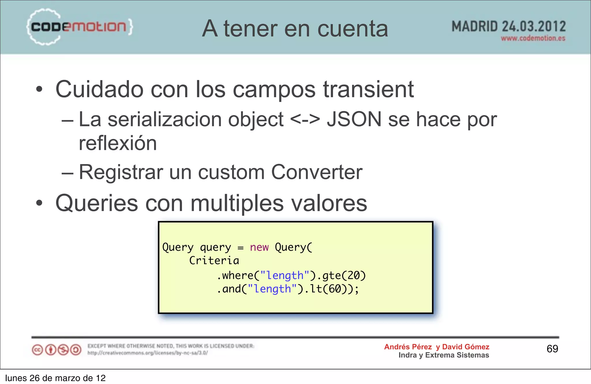 A tener en cuenta

      • Cuidado con los campos transient
            – La serializacion object <-> JSON se hace por
              reflexión
            – Registrar un custom Converter
      • Queries con multiples valores
                          Query query = new Query(
                          	   Criteria
                          	   	    .where("length").gte(20)
                          	   	    .and("length").lt(60));




                                                              Andrés Pérez y David Gómez    69
                                                                 Indra y Extrema Sistemas


lunes 26 de marzo de 12
 