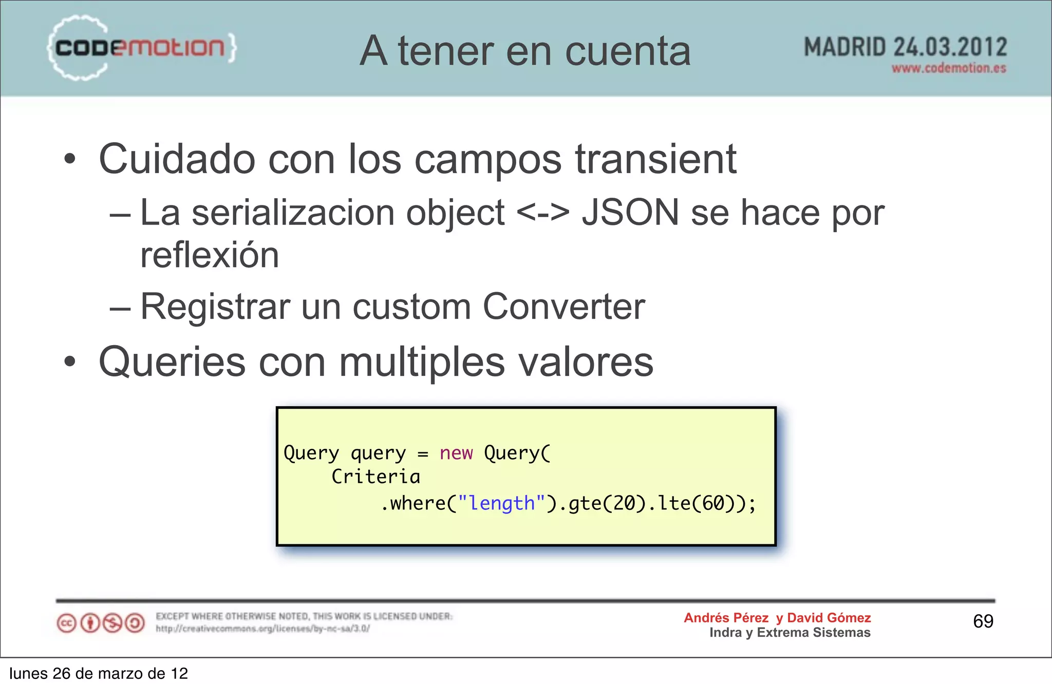 A tener en cuenta

      • Cuidado con los campos transient
            – La serializacion object <-> JSON se hace por
              reflexión
            – Registrar un custom Converter
      • Queries con multiples valores
                          Query query = new Query(
                          	   Criteria
                          	   	    .where("length").gte(20).lte(60));




                                                              Andrés Pérez y David Gómez    69
                                                                 Indra y Extrema Sistemas


lunes 26 de marzo de 12
 