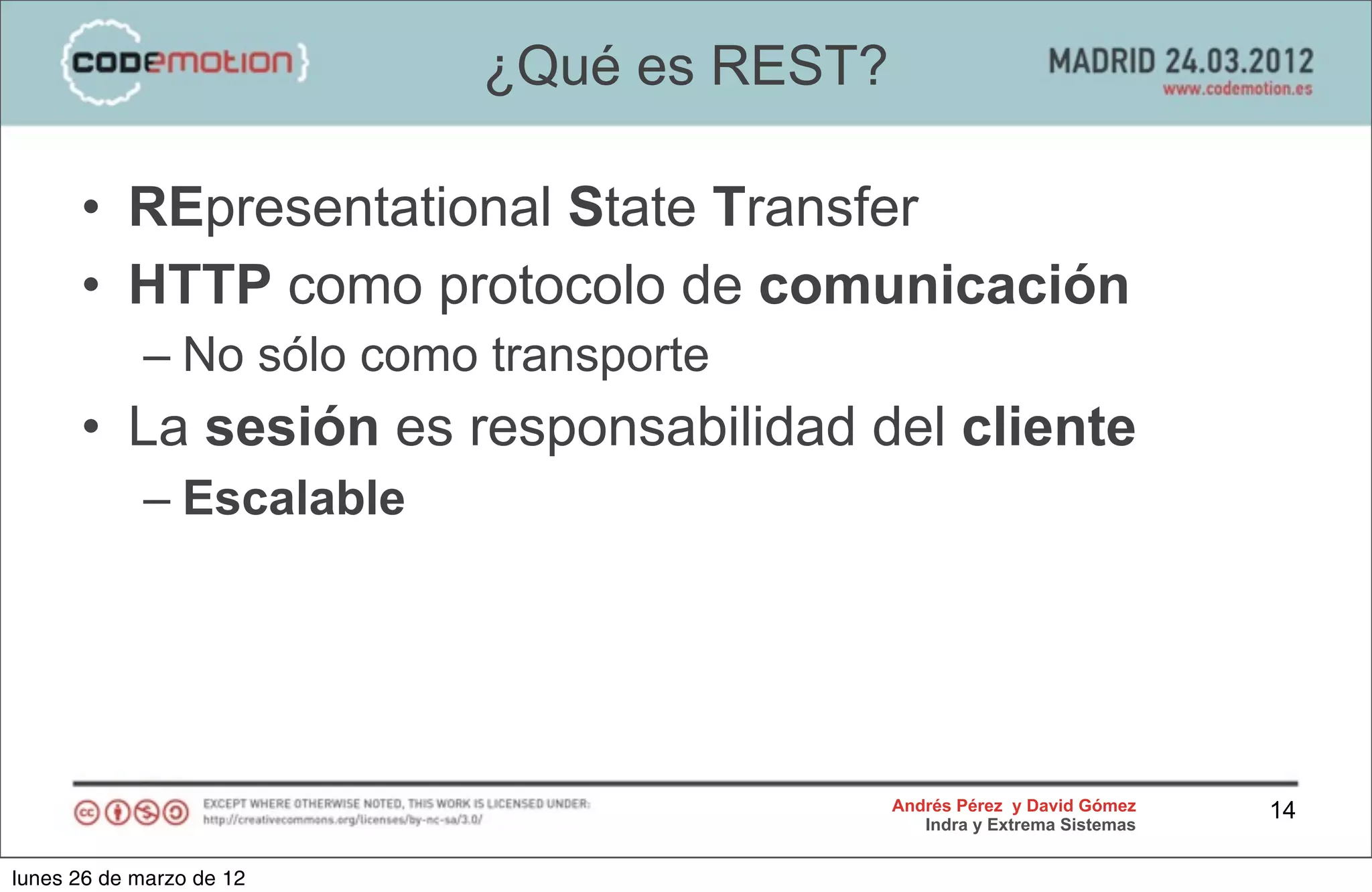 ¿Qué es REST?

      • REpresentational State Transfer
      • HTTP como protocolo de comunicación
            – No sólo como transporte
      • La sesión es responsabilidad del cliente
            – Escalable




                                          Andrés Pérez y David Gómez    14
                                             Indra y Extrema Sistemas


lunes 26 de marzo de 12
 