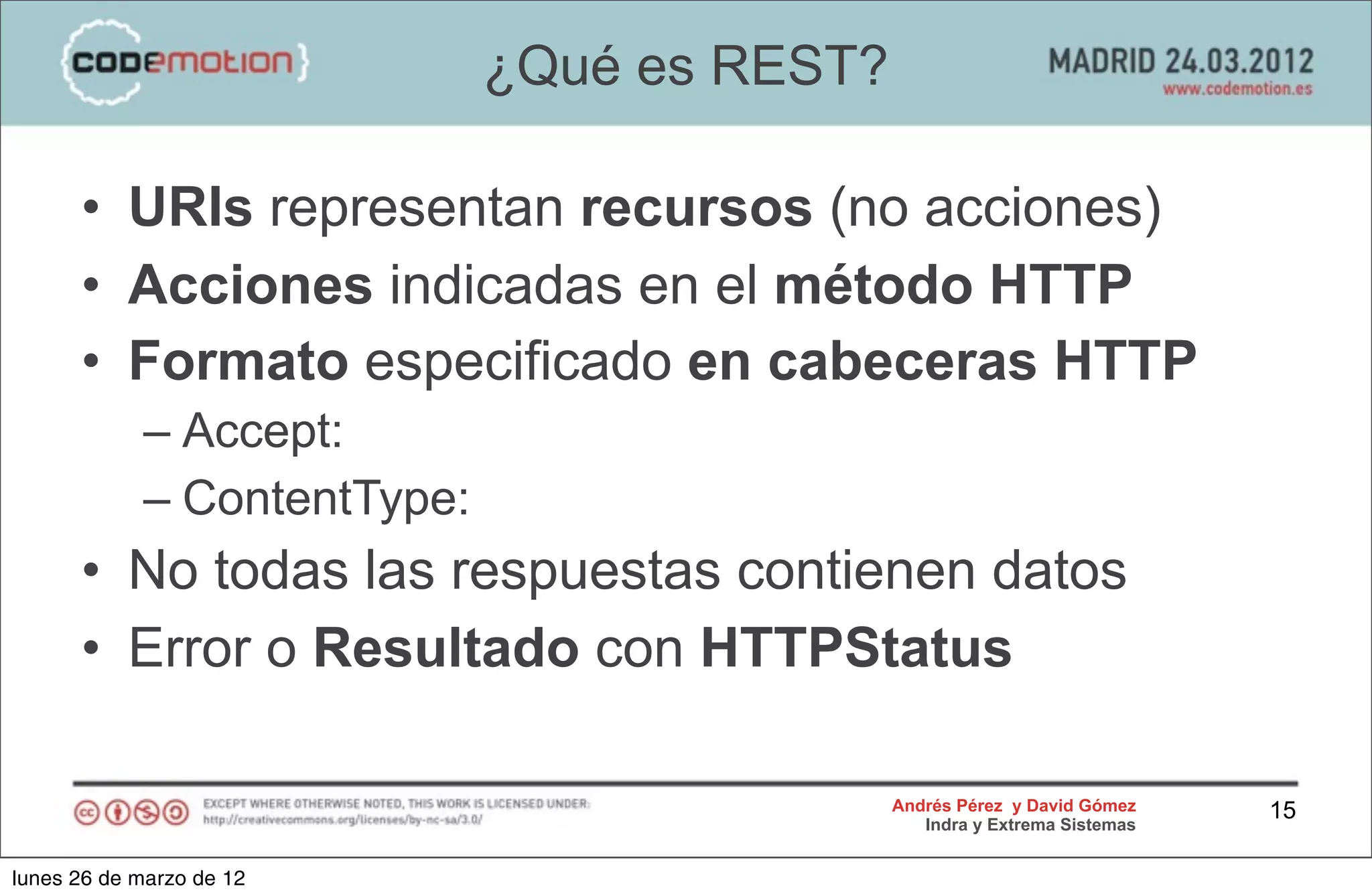 ¿Qué es REST?

      • URIs representan recursos (no acciones)
      • Acciones indicadas en el método HTTP
      • Formato especificado en cabeceras HTTP
            – Accept:
            – ContentType:
      • No todas las respuestas contienen datos
      • Error o Resultado con HTTPStatus

                                             Andrés Pérez y David Gómez    15
                                                Indra y Extrema Sistemas


lunes 26 de marzo de 12
 