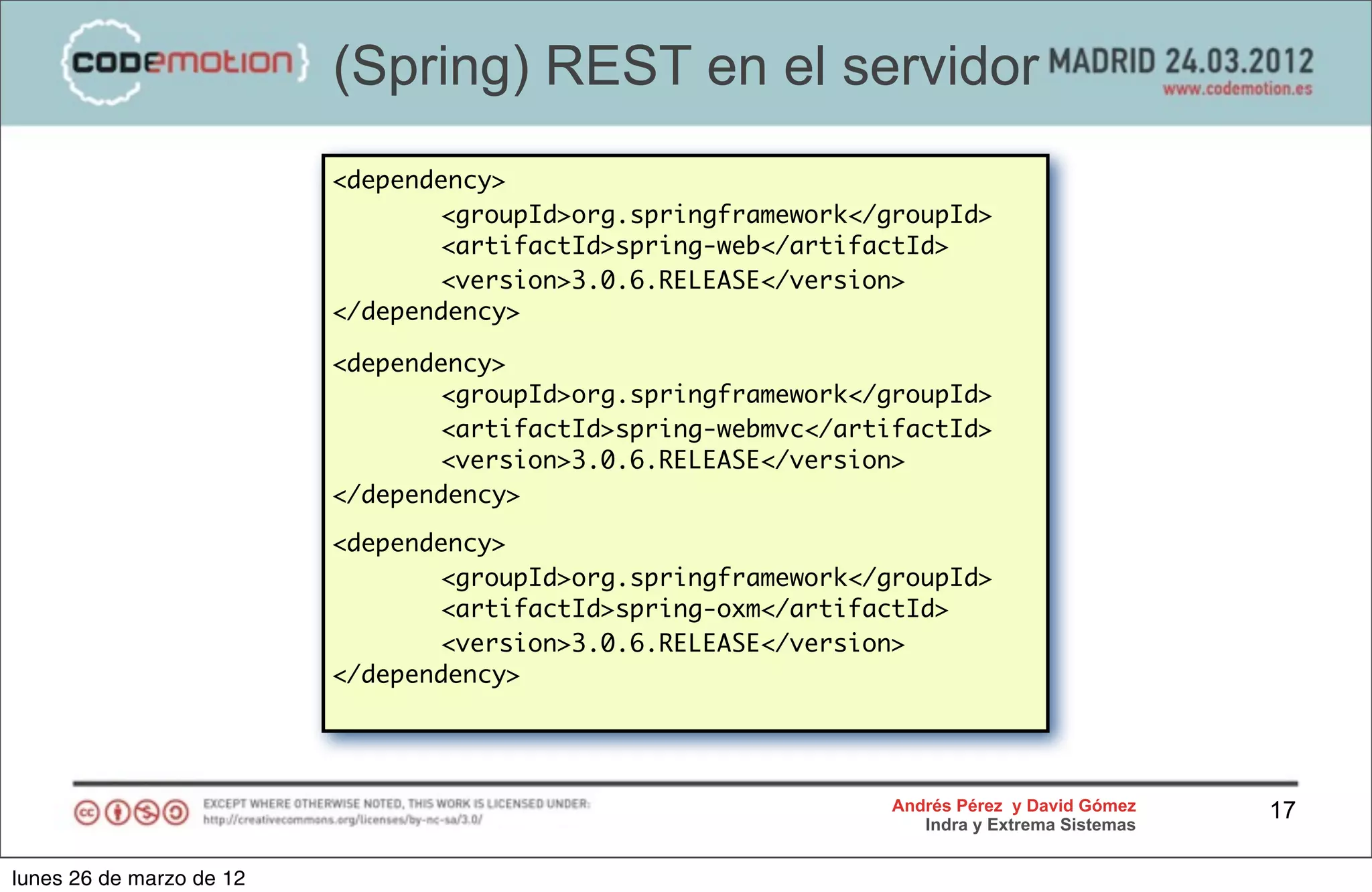 (Spring) REST en el servidor
                          <dependency>
                                 <groupId>org.springframework</groupId>
                                 <artifactId>spring-web</artifactId>
                                 <version>3.0.6.RELEASE</version>
                          </dependency>

                          <dependency>
                                 <groupId>org.springframework</groupId>
                                 <artifactId>spring-webmvc</artifactId>
                                 <version>3.0.6.RELEASE</version>
                          </dependency>

                          <dependency>
                                 <groupId>org.springframework</groupId>
                                 <artifactId>spring-oxm</artifactId>
                                 <version>3.0.6.RELEASE</version>
                          </dependency>




                                                                Andrés Pérez y David Gómez    17
                                                                   Indra y Extrema Sistemas


lunes 26 de marzo de 12
 