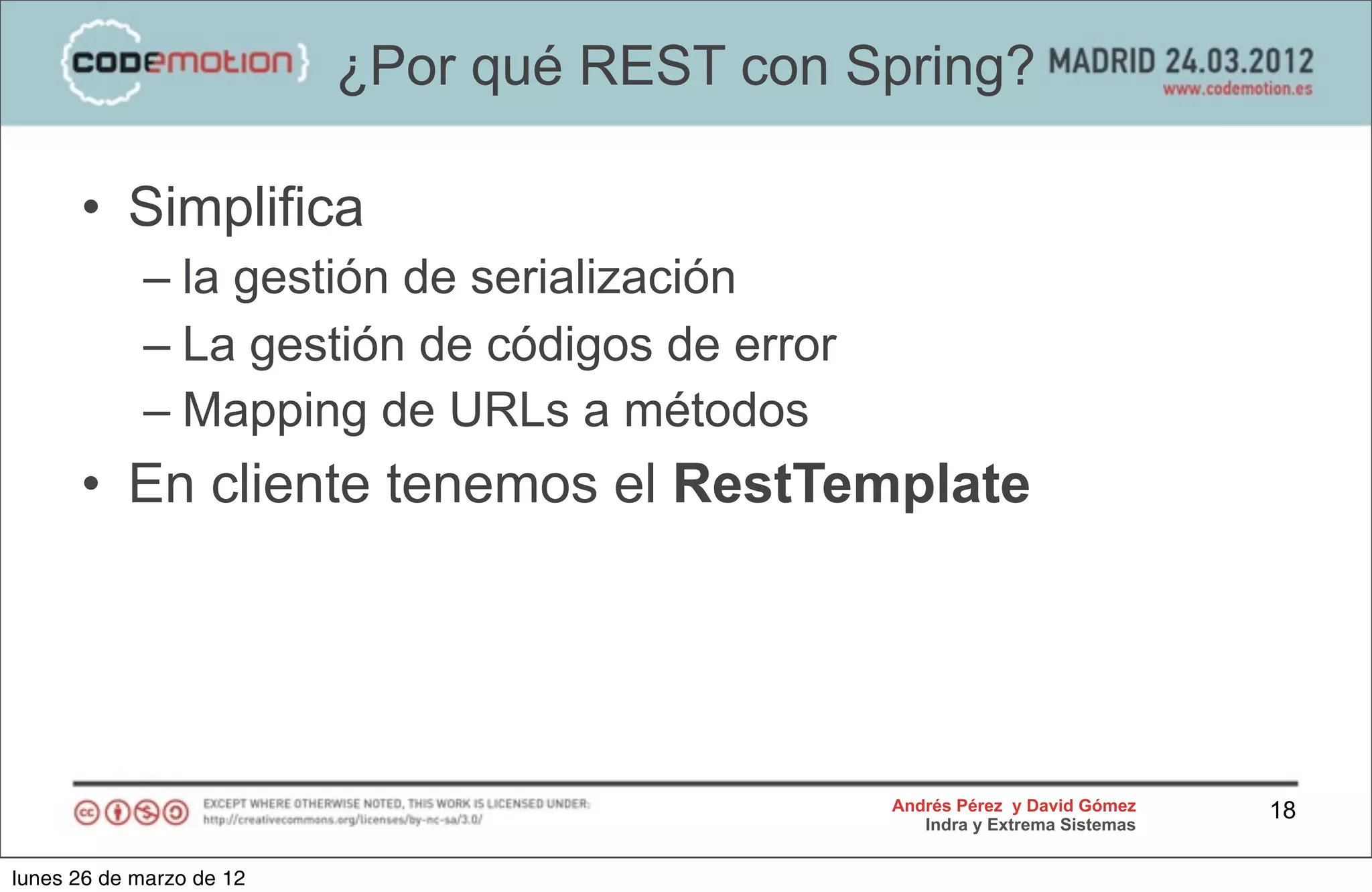 ¿Por qué REST con Spring?

      • Simplifica
            – la gestión de serialización
            – La gestión de códigos de error
            – Mapping de URLs a métodos
      • En cliente tenemos el RestTemplate




                                               Andrés Pérez y David Gómez    18
                                                  Indra y Extrema Sistemas


lunes 26 de marzo de 12
 