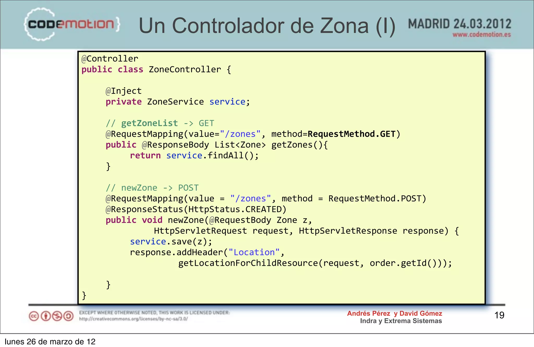 Un Controlador de Zona (I)
                   @Controller
                   public	
  class	
  ZoneController	
  {
                   	
  
                   	
   @Inject
                   	
   private	
  ZoneService	
  service;

                   	
     //	
  getZoneList	
  -­‐>	
  GET	
  
                   	
     @RequestMapping(value="/zones",	
  method=RequestMethod.GET)
                   	
     public	
  @ResponseBody	
  List<Zone>	
  getZones(){
                   	
     	
      return	
  service.findAll();
                   	
     }

                   	
     //	
  newZone	
  -­‐>	
  POST
                   	
     @RequestMapping(value	
  =	
  "/zones",	
  method	
  =	
  RequestMethod.POST)
                   	
     @ResponseStatus(HttpStatus.CREATED)
                   	
     public	
  void	
  newZone(@RequestBody	
  Zone	
  z,	
  
                   	
     	
      	
   HttpServletRequest	
  request,	
  HttpServletResponse	
  response)	
  {
                   	
     	
      service.save(z);
                   	
     	
      response.addHeader("Location",	
  
                   	
     	
      	
   	
          getLocationForChildResource(request,	
  order.getId()));

                   	
     }
                   }
                                                                                   Andrés Pérez y David Gómez    19
                                                                                      Indra y Extrema Sistemas


lunes 26 de marzo de 12
 