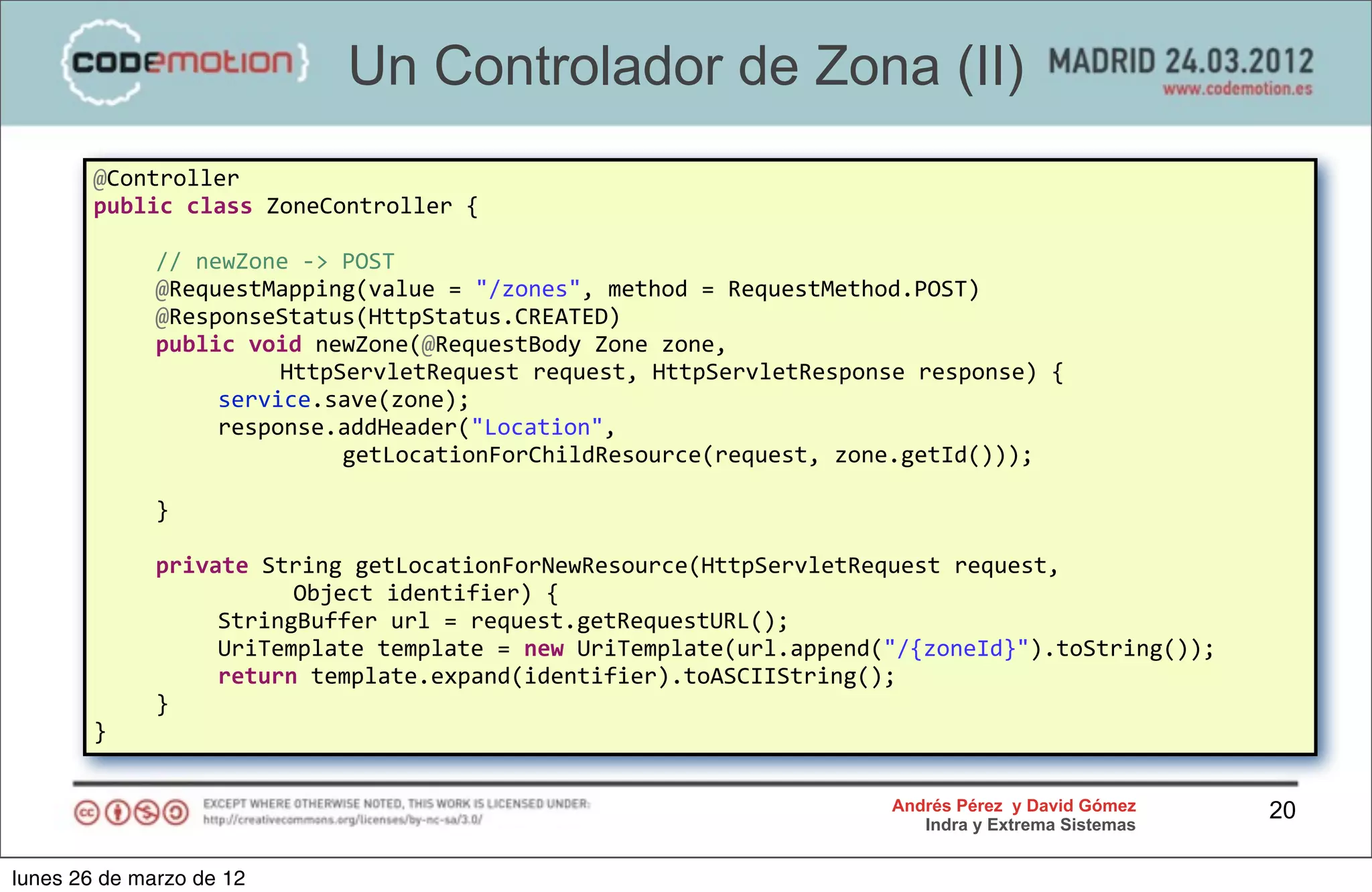 Un Controlador de Zona (II)
        @Controller
        public	
  class	
  ZoneController	
  {

        	
     //	
  newZone	
  -­‐>	
  POST
        	
     @RequestMapping(value	
  =	
  "/zones",	
  method	
  =	
  RequestMethod.POST)
        	
     @ResponseStatus(HttpStatus.CREATED)
        	
     public	
  void	
  newZone(@RequestBody	
  Zone	
  zone,	
  
        	
     	
      	
   HttpServletRequest	
  request,	
  HttpServletResponse	
  response)	
  {
        	
     	
      service.save(zone);
        	
     	
      response.addHeader("Location",	
  
        	
     	
      	
   	
          getLocationForChildResource(request,	
  zone.getId()));

        	
     }

        	
     private	
  String	
  getLocationForNewResource(HttpServletRequest	
  request,
                           	
  Object	
  identifier)	
  {
        	
     	
   StringBuffer	
  url	
  =	
  request.getRequestURL();
        	
     	
   UriTemplate	
  template	
  =	
  new	
  UriTemplate(url.append("/{zoneId}").toString());
        	
     	
   return	
  template.expand(identifier).toASCIIString();
        	
     }
        }


                                                                                   Andrés Pérez y David Gómez    20
                                                                                      Indra y Extrema Sistemas


lunes 26 de marzo de 12
 