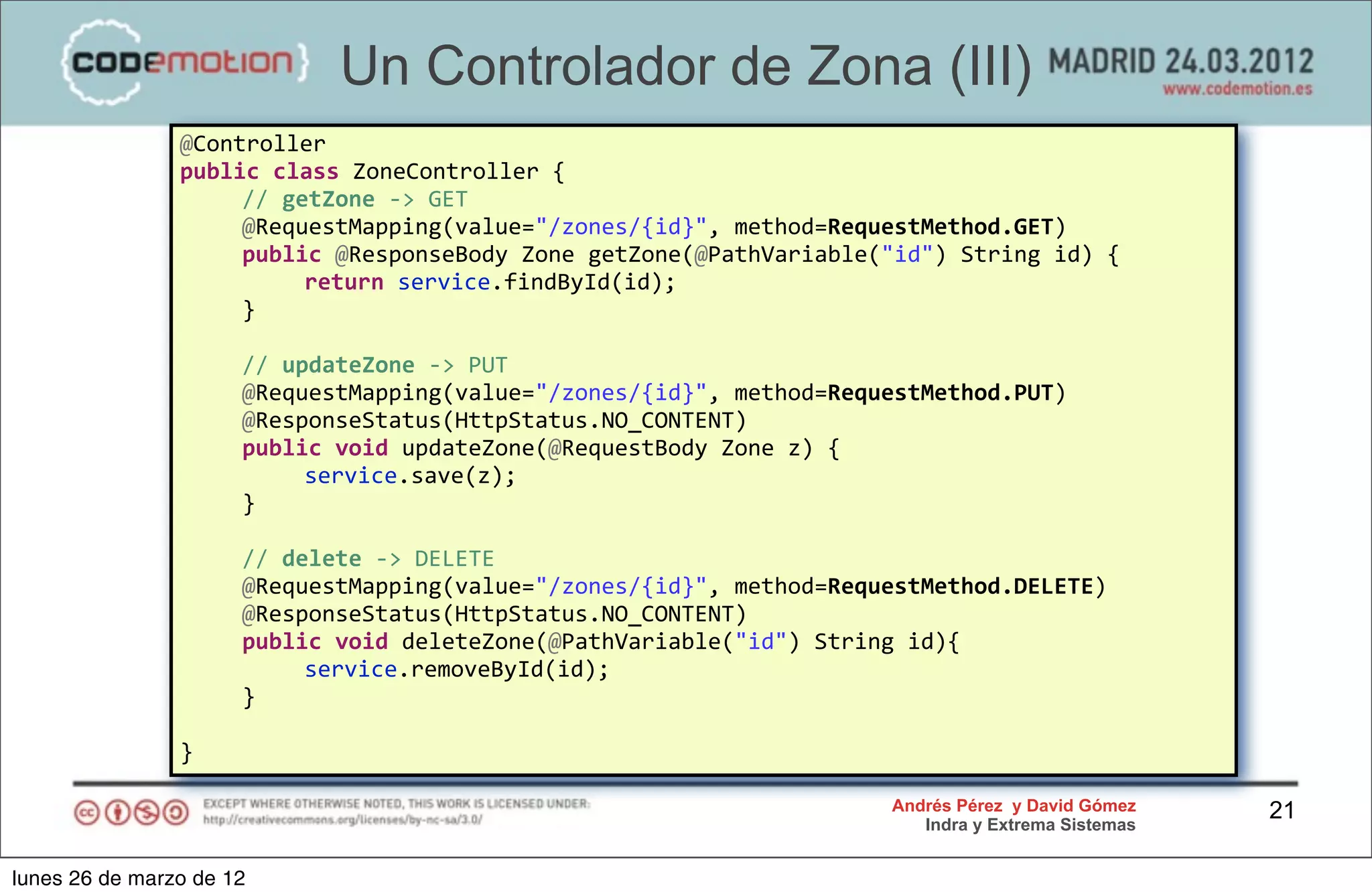 Un Controlador de Zona (III)
                @Controller
                public	
  class	
  ZoneController	
  {
                	
   //	
  getZone	
  -­‐>	
  GET	
  
                	
   @RequestMapping(value="/zones/{id}",	
  method=RequestMethod.GET)
                	
   public	
  @ResponseBody	
  Zone	
  getZone(@PathVariable("id")	
  String	
  id)	
  {
                	
   	
      return	
  service.findById(id);
                	
   }	
  
                	
  
                	
   //	
  updateZone	
  -­‐>	
  PUT
                	
   @RequestMapping(value="/zones/{id}",	
  method=RequestMethod.PUT)
                	
   @ResponseStatus(HttpStatus.NO_CONTENT)
                	
   public	
  void	
  updateZone(@RequestBody	
  Zone	
  z)	
  {
                	
   	
      service.save(z);
                	
   }

                	
     //	
  delete	
  -­‐>	
  DELETE	
  
                	
     @RequestMapping(value="/zones/{id}",	
  method=RequestMethod.DELETE)
                	
     @ResponseStatus(HttpStatus.NO_CONTENT)	
  
                	
     public	
  void	
  deleteZone(@PathVariable("id")	
  String	
  id){
                	
     	
      service.removeById(id);
                	
     }	
  

                }

                                                                                   Andrés Pérez y David Gómez    21
                                                                                      Indra y Extrema Sistemas


lunes 26 de marzo de 12
 