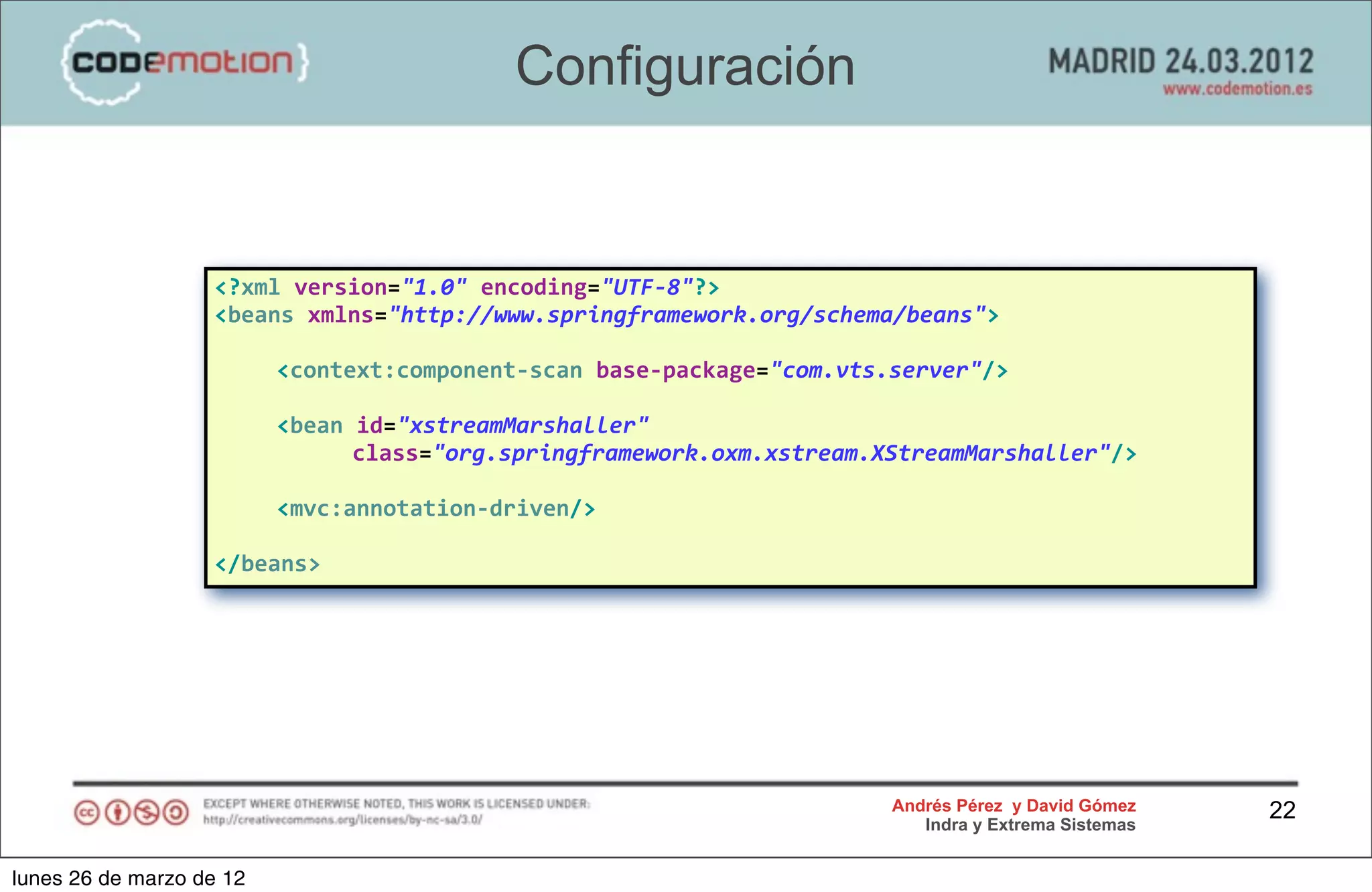 Configuración


                   <?xml	
  version="1.0"	
  encoding="UTF-­‐8"?>
                   <beans	
  xmlns="http://www.springframework.org/schema/beans">

                   	
     <context:component-­‐scan	
  base-­‐package="com.vts.server"/>

                   	
     <bean	
  id="xstreamMarshaller"
                               	
  class="org.springframework.oxm.xstream.XStreamMarshaller"/>

                   	
     <mvc:annotation-­‐driven/>

                   </beans>




                                                                              Andrés Pérez y David Gómez    22
                                                                                 Indra y Extrema Sistemas


lunes 26 de marzo de 12
 