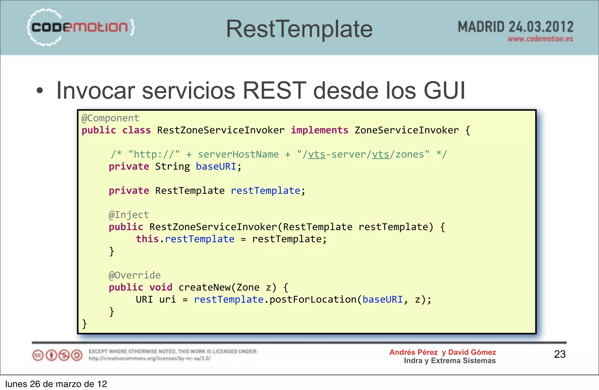 RestTemplate

      • Invocar servicios REST desde los GUI
                 @Component
                 public	
  class	
  RestZoneServiceInvoker	
  implements	
  ZoneServiceInvoker	
  {
                 	
  
                 	
  	
  	
  	
  	
  /*	
  "http://"	
  +	
  serverHostName	
  +	
  "/vts-­‐server/vts/zones"	
  */
                 	
                 private	
  String	
  baseURI;	
  
                 	
  
                 	
                 private	
  RestTemplate	
  restTemplate;

                 	
       @Inject
                 	
       public	
  RestZoneServiceInvoker(RestTemplate	
  restTemplate)	
  {
                 	
       	
   this.restTemplate	
  =	
  restTemplate;
                 	
       }
                 	
  
                 	
       @Override
                 	
       public	
  void	
  createNew(Zone	
  z)	
  {
                 	
       	
   URI	
  uri	
  =	
  restTemplate.postForLocation(baseURI,	
  z);
                 	
       }
                 }

                                                                                              Andrés Pérez y David Gómez    23
                                                                                                 Indra y Extrema Sistemas


lunes 26 de marzo de 12
 
