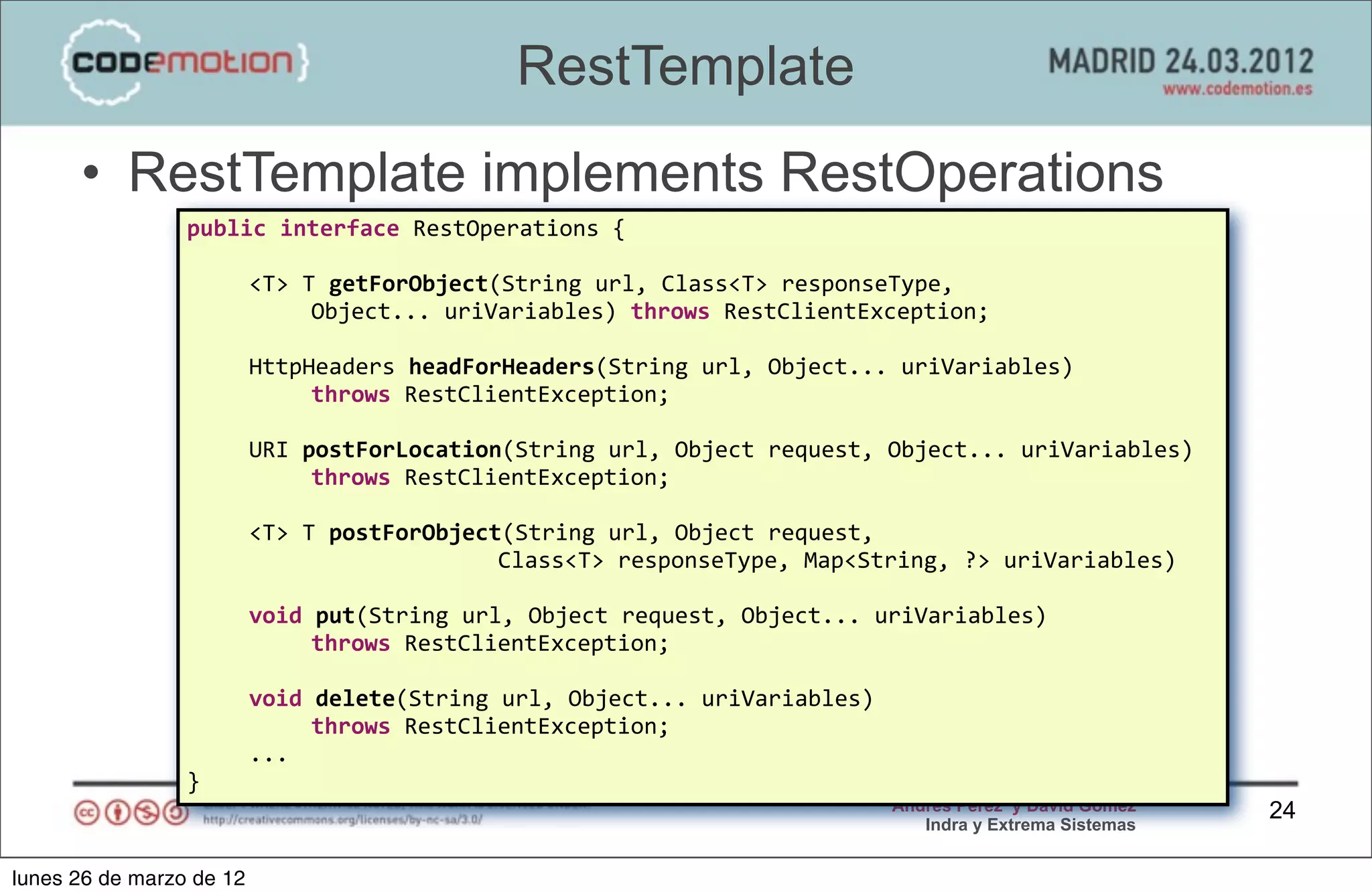 RestTemplate
      • RestTemplate implements RestOperations
                 public	
  interface	
  RestOperations	
  {

                 	
       <T>	
  T	
  getForObject(String	
  url,	
  Class<T>	
  responseType,	
  
                                  Object...	
  uriVariables)	
  throws	
  RestClientException;

                 	
       HttpHeaders	
  headForHeaders(String	
  url,	
  Object...	
  uriVariables)	
  
                               throws	
  RestClientException;

                 	
       URI	
  postForLocation(String	
  url,	
  Object	
  request,	
  Object...	
  uriVariables)	
  
                                  throws	
  RestClientException;

                 	
       <T>	
  T	
  postForObject(String	
  url,	
  Object	
  request,	
  
                                                   Class<T>	
  responseType,	
  Map<String,	
  ?>	
  uriVariables)

                          void	
  put(String	
  url,	
  Object	
  request,	
  Object...	
  uriVariables)	
  
                                 throws	
  RestClientException;

                 	
       void	
  delete(String	
  url,	
  Object...	
  uriVariables)	
  
                                 throws	
  RestClientException;
                          ...
                 }
                                                                                            Andrés Pérez y David Gómez    24
                                                                                               Indra y Extrema Sistemas


lunes 26 de marzo de 12
 