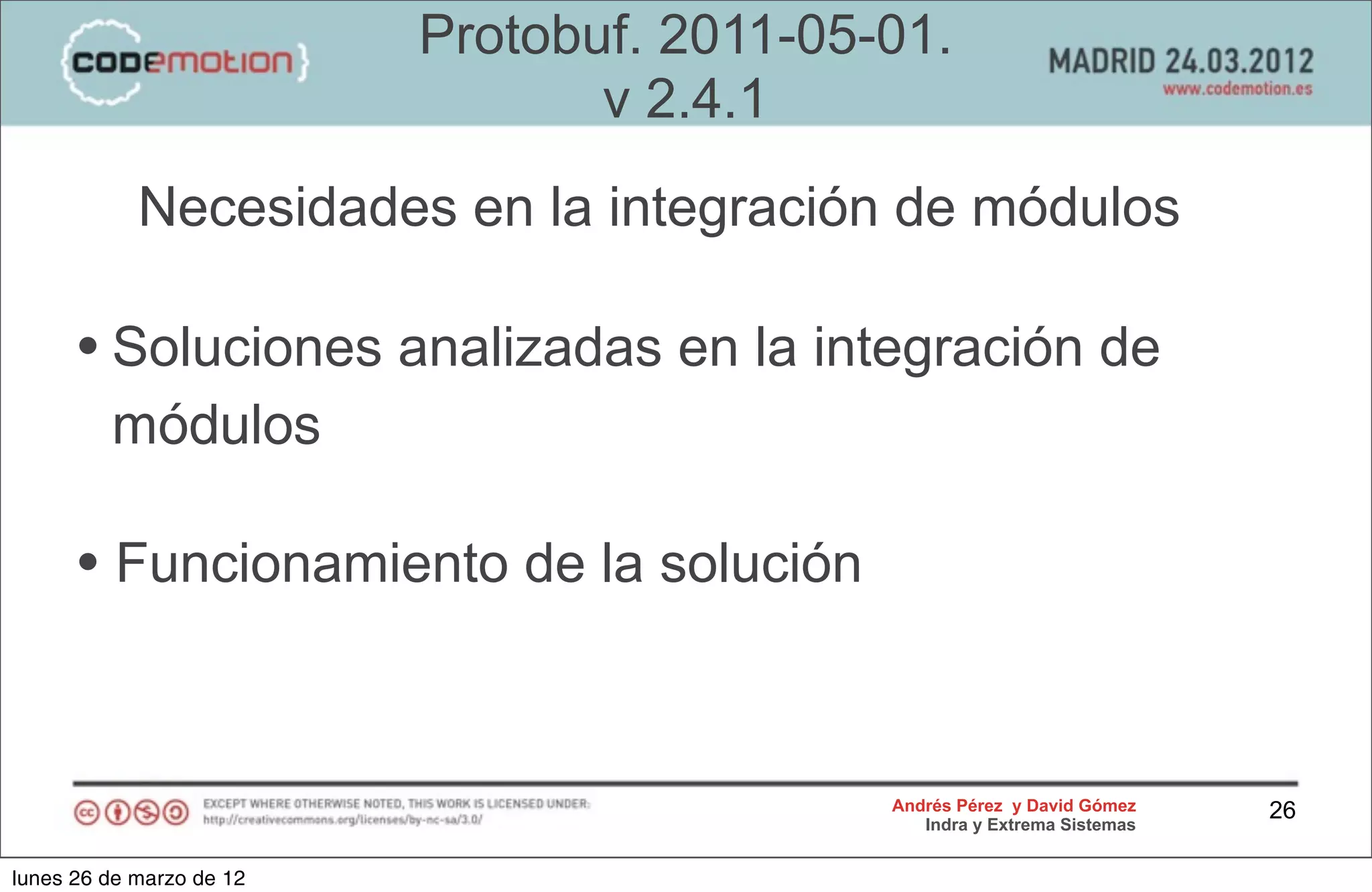 Protobuf. 2011-05-01.
                                 v 2.4.1
            Necesidades en la integración de módulos

      • Soluciones analizadas en la integración de
         módulos

      • Funcionamiento de la solución


                                            Andrés Pérez y David Gómez    26
                                               Indra y Extrema Sistemas


lunes 26 de marzo de 12
 