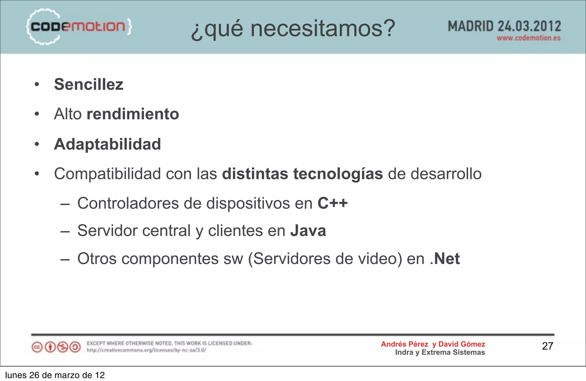 ¿qué necesitamos?

      • Sencillez
      • Alto rendimiento
      • Adaptabilidad
      • Compatibilidad con las distintas tecnologías de desarrollo
            – Controladores de dispositivos en C++
            – Servidor central y clientes en Java
            – Otros componentes sw (Servidores de video) en .Net




                                                     Andrés Pérez y David Gómez    27
                                                        Indra y Extrema Sistemas


lunes 26 de marzo de 12
 