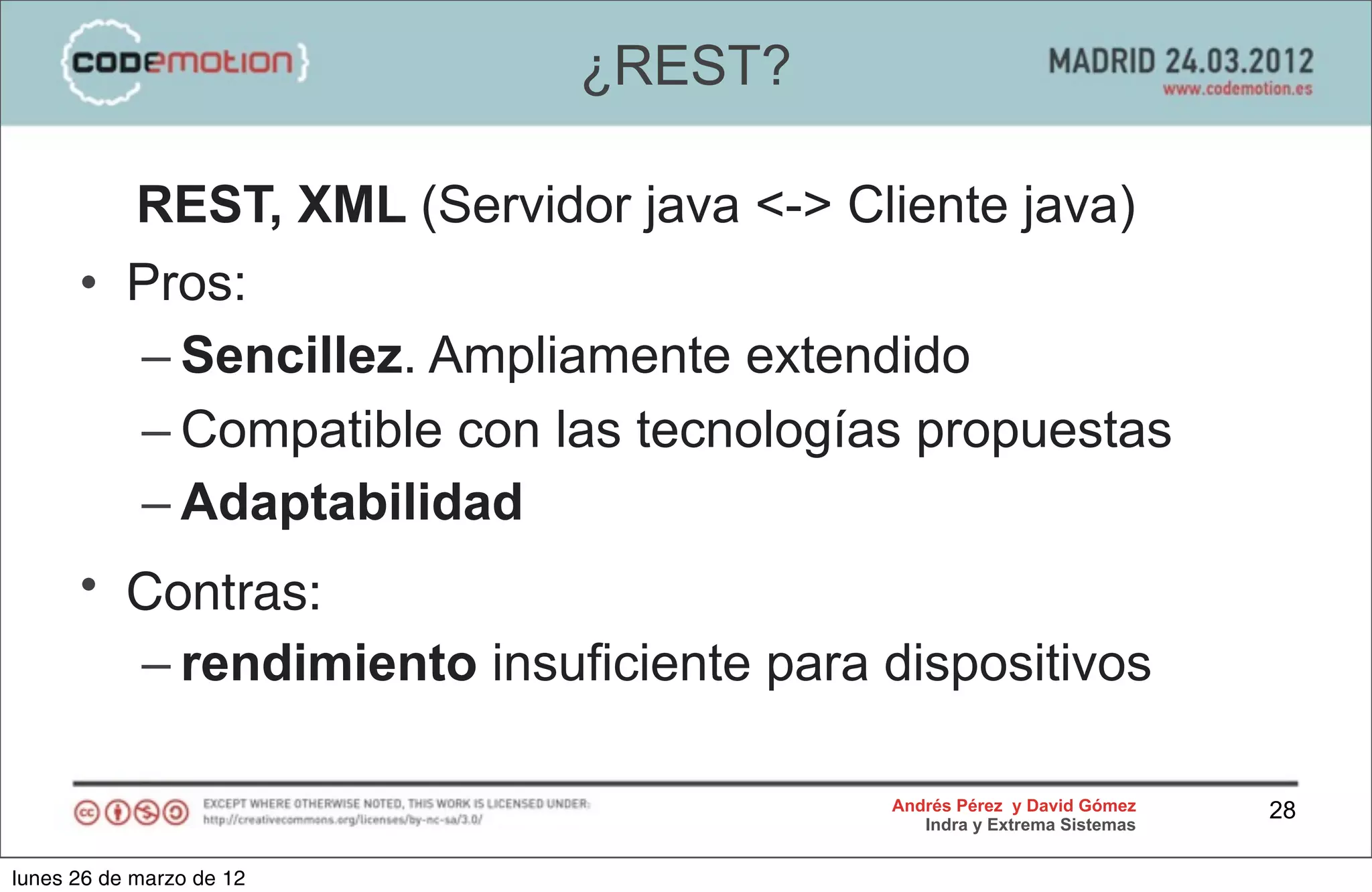 ¿REST?

        REST, XML (Servidor java <-> Cliente java)
      • Pros:
        – Sencillez. Ampliamente extendido
        – Compatible con las tecnologías propuestas
        – Adaptabilidad
      • Contras:
        – rendimiento insuficiente para dispositivos

                                        Andrés Pérez y David Gómez    28
                                           Indra y Extrema Sistemas


lunes 26 de marzo de 12
 