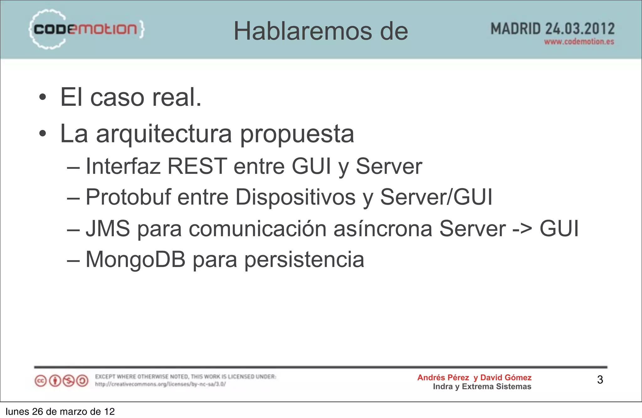 Hablaremos de

      • El caso real.
      • La arquitectura propuesta
            – Interfaz REST entre GUI y Server
            – Protobuf entre Dispositivos y Server/GUI
            – JMS para comunicación asíncrona Server -> GUI
            – MongoDB para persistencia



                                            Andrés Pérez y David Gómez    3
                                               Indra y Extrema Sistemas


lunes 26 de marzo de 12
 