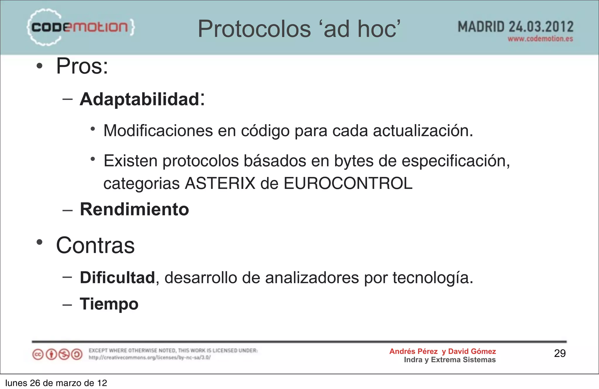 Protocolos ‘ad hoc’
      • Pros:
            – Adaptabilidad:
                   • Modificaciones en código para cada actualización.
                   • Existen protocolos básados en bytes de especificación,
                     categorias ASTERIX de EUROCONTROL
            – Rendimiento
      • Contras
            – Dificultad, desarrollo de analizadores por tecnología.
            – Tiempo

                                                          Andrés Pérez y David Gómez    29
                                                             Indra y Extrema Sistemas


lunes 26 de marzo de 12
 