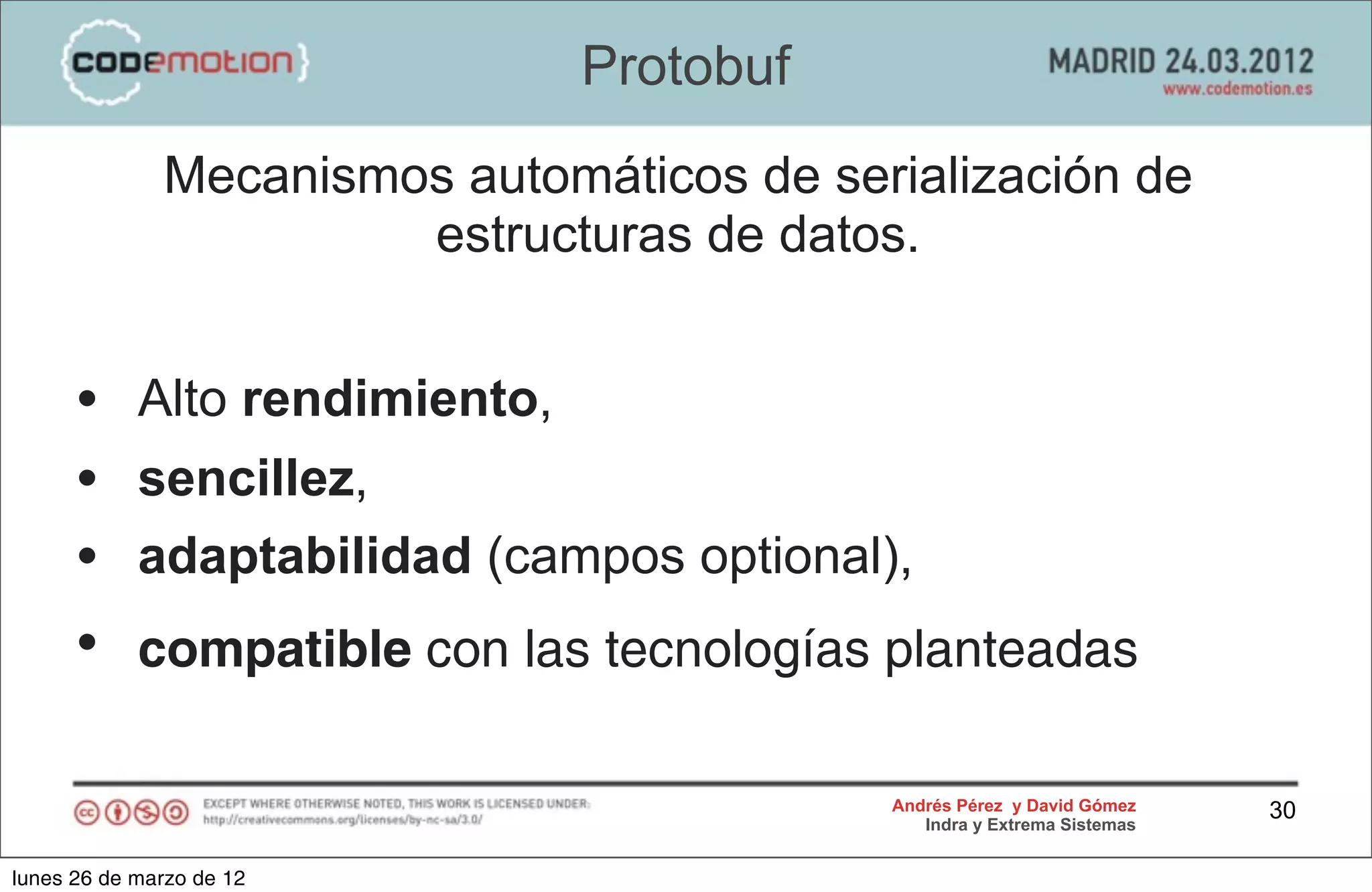 Protobuf
              Mecanismos automáticos de serialización de
                       estructuras de datos.


      •     Alto rendimiento,
      •     sencillez,
      •     adaptabilidad (campos optional),
      •     compatible con las tecnologías planteadas

                                           Andrés Pérez y David Gómez    30
                                              Indra y Extrema Sistemas


lunes 26 de marzo de 12
 