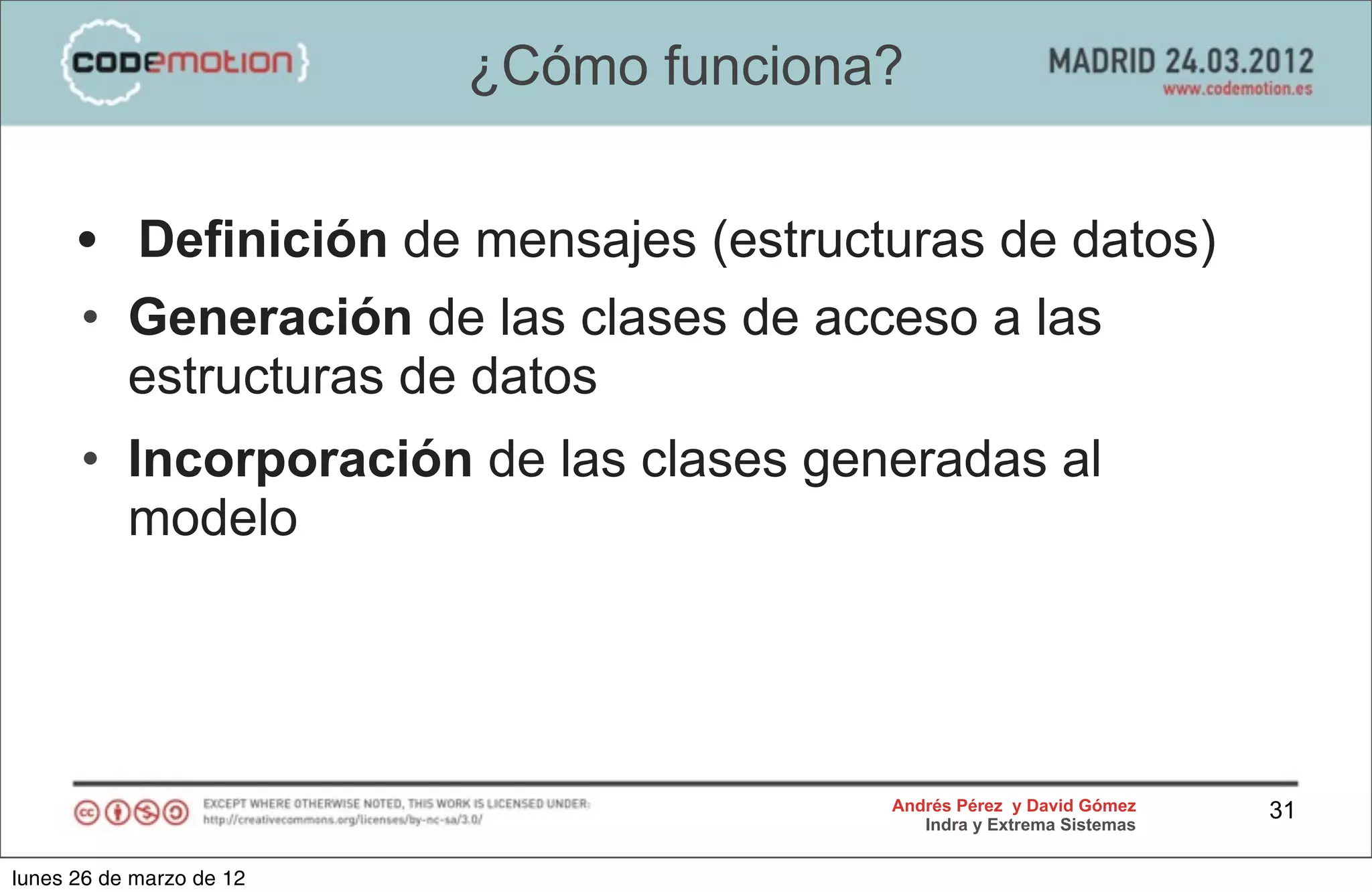 ¿Cómo funciona?


      • Definición de mensajes (estructuras de datos)
      • Generación de las clases de acceso a las
        estructuras de datos
      • Incorporación de las clases generadas al
        modelo




                                        Andrés Pérez y David Gómez    31
                                           Indra y Extrema Sistemas


lunes 26 de marzo de 12
 