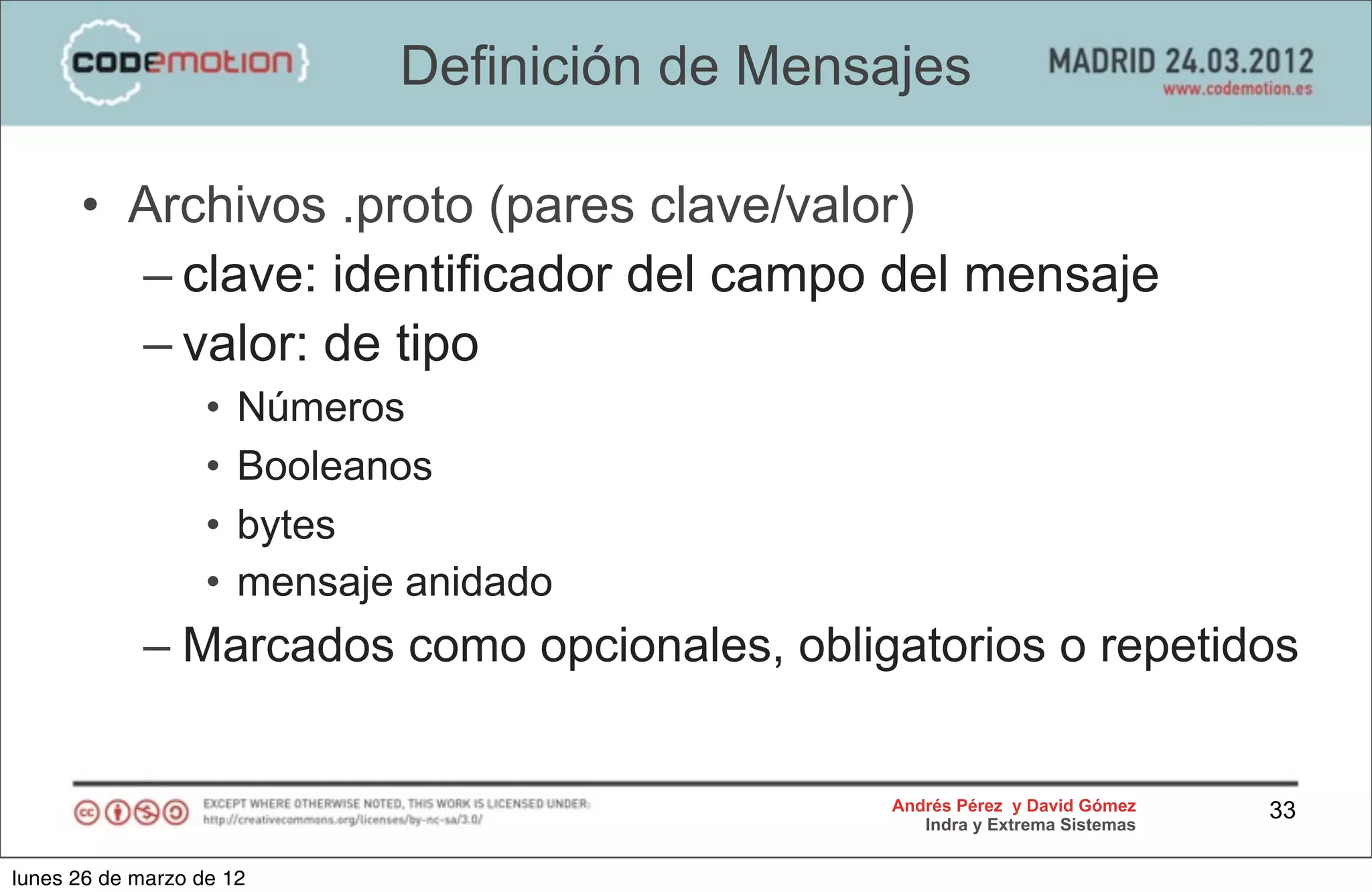 Definición de Mensajes

      • Archivos .proto (pares clave/valor)
        – clave: identificador del campo del mensaje
        – valor: de tipo
                   •   Números
                   •   Booleanos
                   •   bytes
                   •   mensaje anidado
            – Marcados como opcionales, obligatorios o repetidos


                                                Andrés Pérez y David Gómez    33
                                                   Indra y Extrema Sistemas


lunes 26 de marzo de 12
 