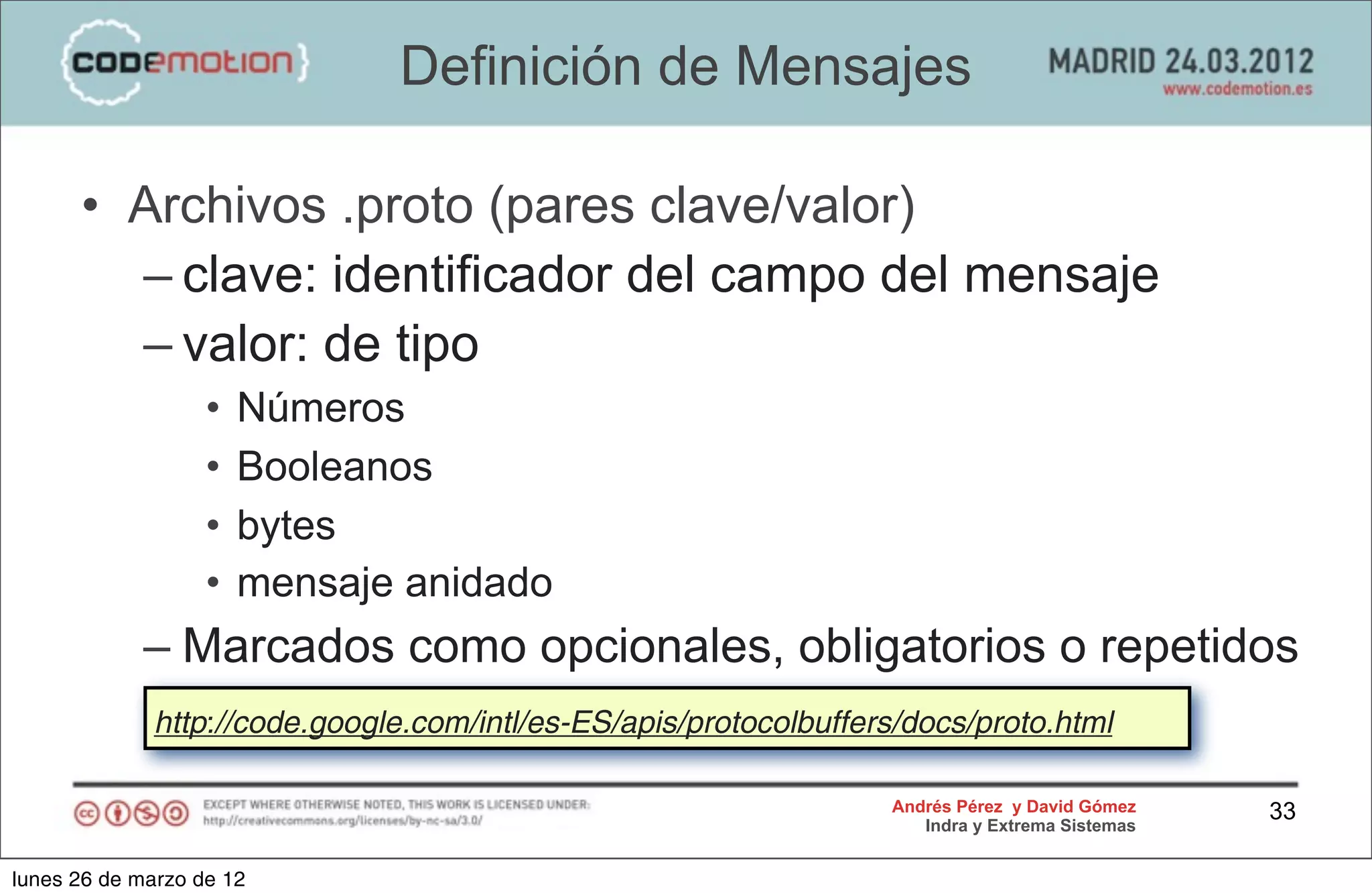 Definición de Mensajes

      • Archivos .proto (pares clave/valor)
        – clave: identificador del campo del mensaje
        – valor: de tipo
                   •   Números
                   •   Booleanos
                   •   bytes
                   •   mensaje anidado
            – Marcados como opcionales, obligatorios o repetidos
             http://code.google.com/intl/es-ES/apis/protocolbuffers/docs/proto.html

                                                                  Andrés Pérez y David Gómez    33
                                                                     Indra y Extrema Sistemas


lunes 26 de marzo de 12
 