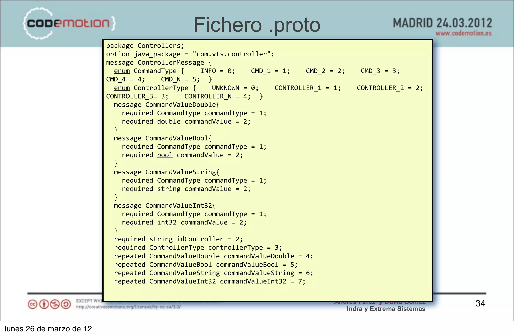 Fichero .proto
                          package	
  Controllers;
                          option	
  java_package	
  =	
  "com.vts.controller";
                          message	
  ControllerMessage	
  {
                          	
  	
  enum	
  CommandType	
  {	
  	
  	
  	
  INFO	
  =	
  0;	
  	
  	
  	
  CMD_1	
  =	
  1;	
  	
  	
  	
  CMD_2	
  =	
  2;	
  	
  	
  	
  CMD_3	
  =	
  3;	
  	
  	
  	
  
                          CMD_4	
  =	
  4;	
  	
  	
  	
  CMD_N	
  =	
  5;	
  	
  }
                          	
  	
  enum	
  ControllerType	
  {	
  	
  	
  	
  UNKNOWN	
  =	
  0;	
  	
  	
  	
  CONTROLLER_1	
  =	
  1;	
  	
  	
  	
  CONTROLLER_2	
  =	
  2;	
  	
                       	
  
                          CONTROLLER_3=	
  3;	
  	
  	
  	
  CONTROLLER_N	
  =	
  4;	
  	
  }
                          	
  	
  message	
  CommandValueDouble{
                          	
  	
  	
  	
  required	
  CommandType	
  commandType	
  =	
  1;
                          	
  	
  	
  	
  required	
  double	
  commandValue	
  =	
  2;
                          	
  	
  }
                          	
  	
  message	
  CommandValueBool{
                          	
  	
  	
  	
  required	
  CommandType	
  commandType	
  =	
  1;
                          	
  	
  	
  	
  required	
  bool	
  commandValue	
  =	
  2;
                          	
  	
  }
                          	
  	
  message	
  CommandValueString{
                          	
  	
  	
  	
  required	
  CommandType	
  commandType	
  =	
  1;
                          	
  	
  	
  	
  required	
  string	
  commandValue	
  =	
  2;
                          	
  	
  }
                          	
  	
  message	
  CommandValueInt32{
                          	
  	
  	
  	
  required	
  CommandType	
  commandType	
  =	
  1;
                          	
  	
  	
  	
  required	
  int32	
  commandValue	
  =	
  2;
                          	
  	
  }
                          	
  	
  required	
  string	
  idController	
  =	
  2;
                          	
  	
  required	
  ControllerType	
  controllerType	
  =	
  3;
                          	
  	
  repeated	
  CommandValueDouble	
  commandValueDouble	
  =	
  4;
                          	
  	
  repeated	
  CommandValueBool	
  commandValueBool	
  =	
  5;
                          	
  	
  repeated	
  CommandValueString	
  commandValueString	
  =	
  6;
                          	
  	
  repeated	
  CommandValueInt32	
  commandValueInt32	
  =	
  7;

                                                                                                                                                       Andrés Pérez y David Gómez                                34
                                                                                                                                                          Indra y Extrema Sistemas


lunes 26 de marzo de 12
 