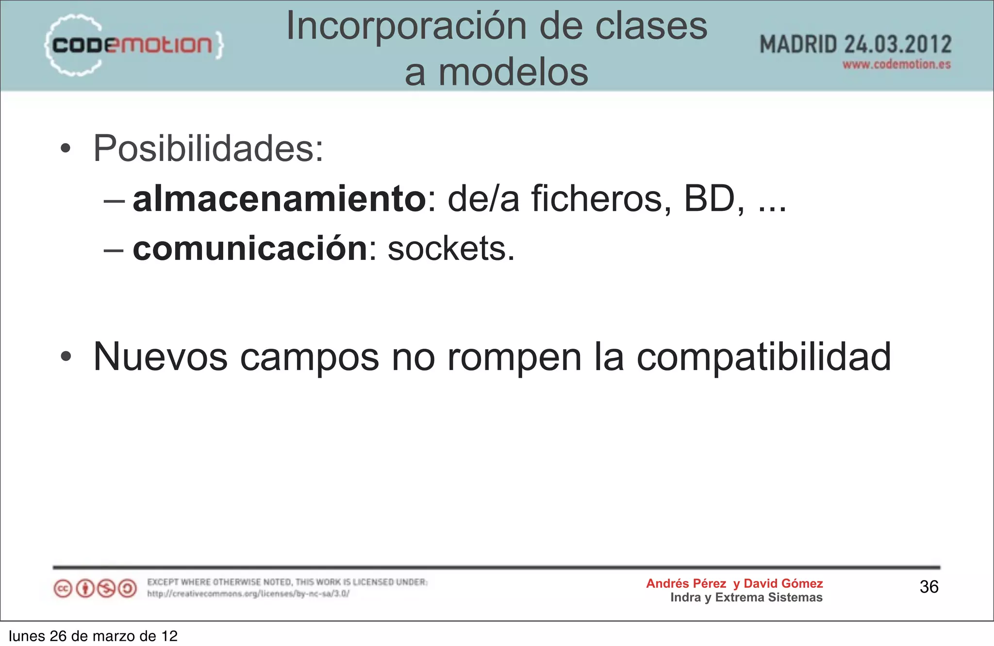 Incorporación de clases
                                a modelos
      • Posibilidades:
        – almacenamiento: de/a ficheros, BD, ...
            – comunicación: sockets.


      • Nuevos campos no rompen la compatibilidad




                                             Andrés Pérez y David Gómez    36
                                                Indra y Extrema Sistemas


lunes 26 de marzo de 12
 