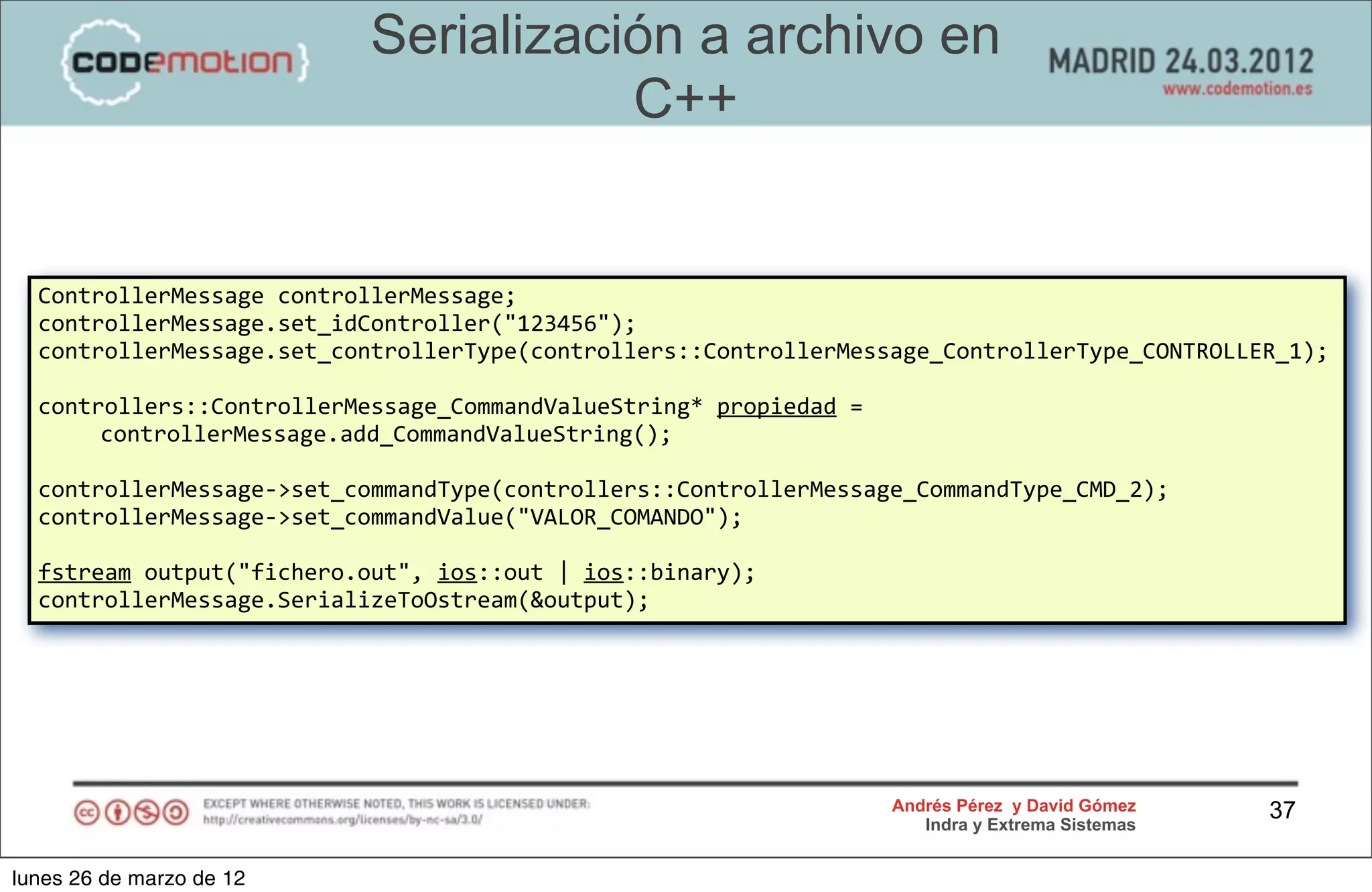 Serialización a archivo en
                                           C++


  ControllerMessage	
  controllerMessage;
  controllerMessage.set_idController("123456");
  controllerMessage.set_controllerType(controllers::ControllerMessage_ControllerType_CONTROLLER_1);

  controllers::ControllerMessage_CommandValueString*	
  propiedad	
  =	
  
       controllerMessage.add_CommandValueString();

  controllerMessage-­‐>set_commandType(controllers::ControllerMessage_CommandType_CMD_2);
  controllerMessage-­‐>set_commandValue("VALOR_COMANDO");

  fstream	
  output("fichero.out",	
  ios::out	
  |	
  ios::binary);
  controllerMessage.SerializeToOstream(&output);




                                                                             Andrés Pérez y David Gómez    37
                                                                                Indra y Extrema Sistemas


lunes 26 de marzo de 12
 