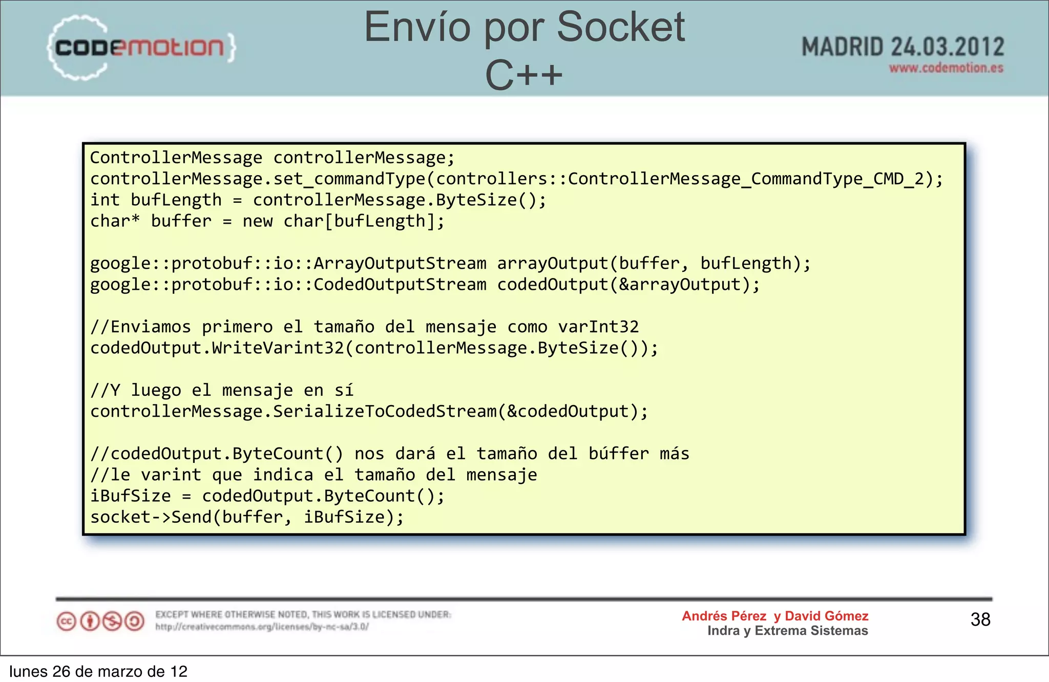 Envío por Socket
                                                     C++
          ControllerMessage	
  controllerMessage;
          controllerMessage.set_commandType(controllers::ControllerMessage_CommandType_CMD_2);
          int	
  bufLength	
  =	
  controllerMessage.ByteSize();
          char*	
  buffer	
  =	
  new	
  char[bufLength];

          google::protobuf::io::ArrayOutputStream	
  arrayOutput(buffer,	
  bufLength);
          google::protobuf::io::CodedOutputStream	
  codedOutput(&arrayOutput);

          //Enviamos	
  primero	
  el	
  tamaño	
  del	
  mensaje	
  como	
  varInt32
          codedOutput.WriteVarint32(controllerMessage.ByteSize());

          //Y	
  luego	
  el	
  mensaje	
  en	
  sí
          controllerMessage.SerializeToCodedStream(&codedOutput);

          //codedOutput.ByteCount()	
  nos	
  dará	
  el	
  tamaño	
  del	
  búffer	
  más	
  
          //le	
  varint	
  que	
  indica	
  el	
  tamaño	
  del	
  mensaje
          iBufSize	
  =	
  codedOutput.ByteCount();
          socket-­‐>Send(buffer,	
  iBufSize);




                                                                                           Andrés Pérez y David Gómez    38
                                                                                              Indra y Extrema Sistemas


lunes 26 de marzo de 12
 