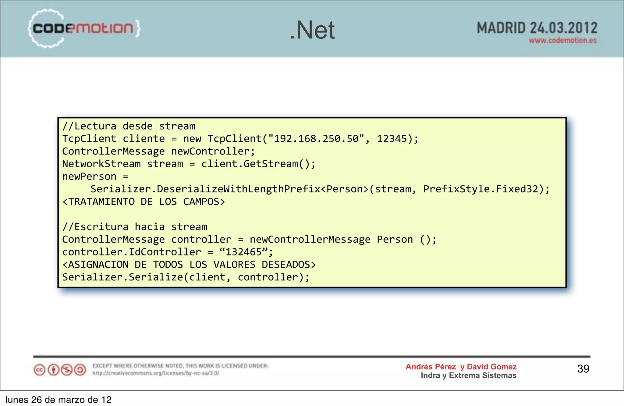 .Net


            //Lectura	
  desde	
  stream
            TcpClient	
  cliente	
  =	
  new	
  TcpClient("192.168.250.50",	
  12345);
            ControllerMessage	
  newController;
            NetworkStream	
  stream	
  =	
  client.GetStream();
            newPerson	
  =	
  
                 Serializer.DeserializeWithLengthPrefix<Person>(stream,	
  PrefixStyle.Fixed32);
            <TRATAMIENTO	
  DE	
  LOS	
  CAMPOS>

            //Escritura	
  hacia	
  stream
            ControllerMessage	
  controller	
  =	
  newControllerMessage	
  Person	
  ();
            controller.IdController	
  =	
  “132465”;
            <ASIGNACION	
  DE	
  TODOS	
  LOS	
  VALORES	
  DESEADOS>
            Serializer.Serialize(client,	
  controller);




                                                                                  Andrés Pérez y David Gómez    39
                                                                                     Indra y Extrema Sistemas


lunes 26 de marzo de 12
 