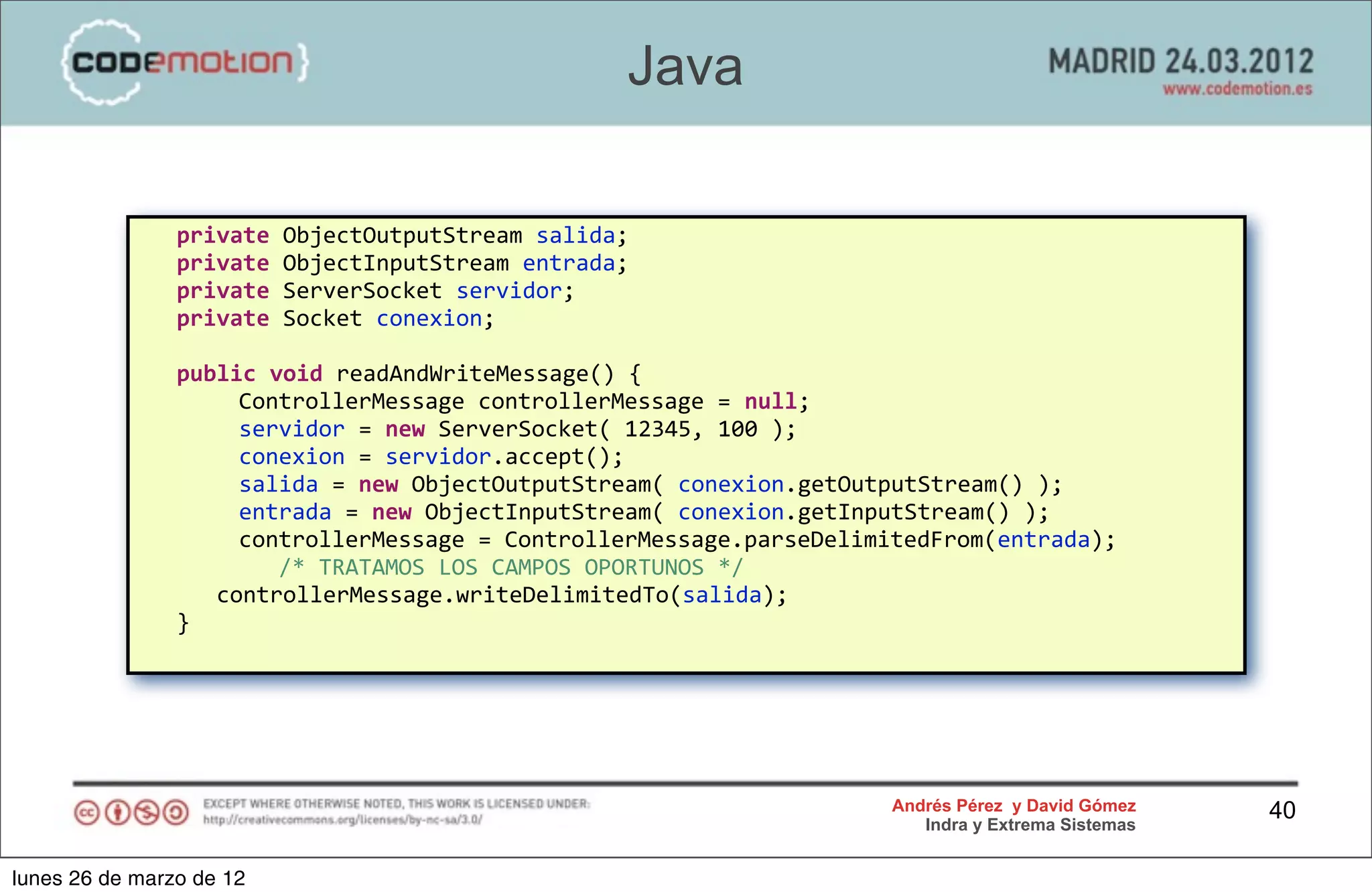 Java

            	
  	
  	
  private	
  ObjectOutputStream	
  salida;
            	
  	
  	
  private	
  ObjectInputStream	
  entrada;
            	
  	
  	
  private	
  ServerSocket	
  servidor;
            	
  	
  	
  private	
  Socket	
  conexion;

            	
  	
  	
  public	
  void	
  readAndWriteMessage()	
  {
            	
                 	
  	
  	
  ControllerMessage	
  controllerMessage	
  =	
  null;
            	
                 	
  	
  	
  servidor	
  =	
  new	
  ServerSocket(	
  12345,	
  100	
  );
            	
                 	
  	
  	
  conexion	
  =	
  servidor.accept();
            	
                 	
  	
  	
  salida	
  =	
  new	
  ObjectOutputStream(	
  conexion.getOutputStream()	
  );	
  	
  	
  
            	
                 	
  	
  	
  entrada	
  =	
  new	
  ObjectInputStream(	
  conexion.getInputStream()	
  );
            	
                 	
  	
  	
  controllerMessage	
  =	
  ControllerMessage.parseDelimitedFrom(entrada);
            	
                 	
  	
  	
  	
  	
  	
  /*	
  TRATAMOS	
  LOS	
  CAMPOS	
  OPORTUNOS	
  */
            	
  	
  	
  	
  	
  	
  controllerMessage.writeDelimitedTo(salida);
            	
  	
  	
  }




                                                                                                        Andrés Pérez y David Gómez     40
                                                                                                           Indra y Extrema Sistemas


lunes 26 de marzo de 12
 