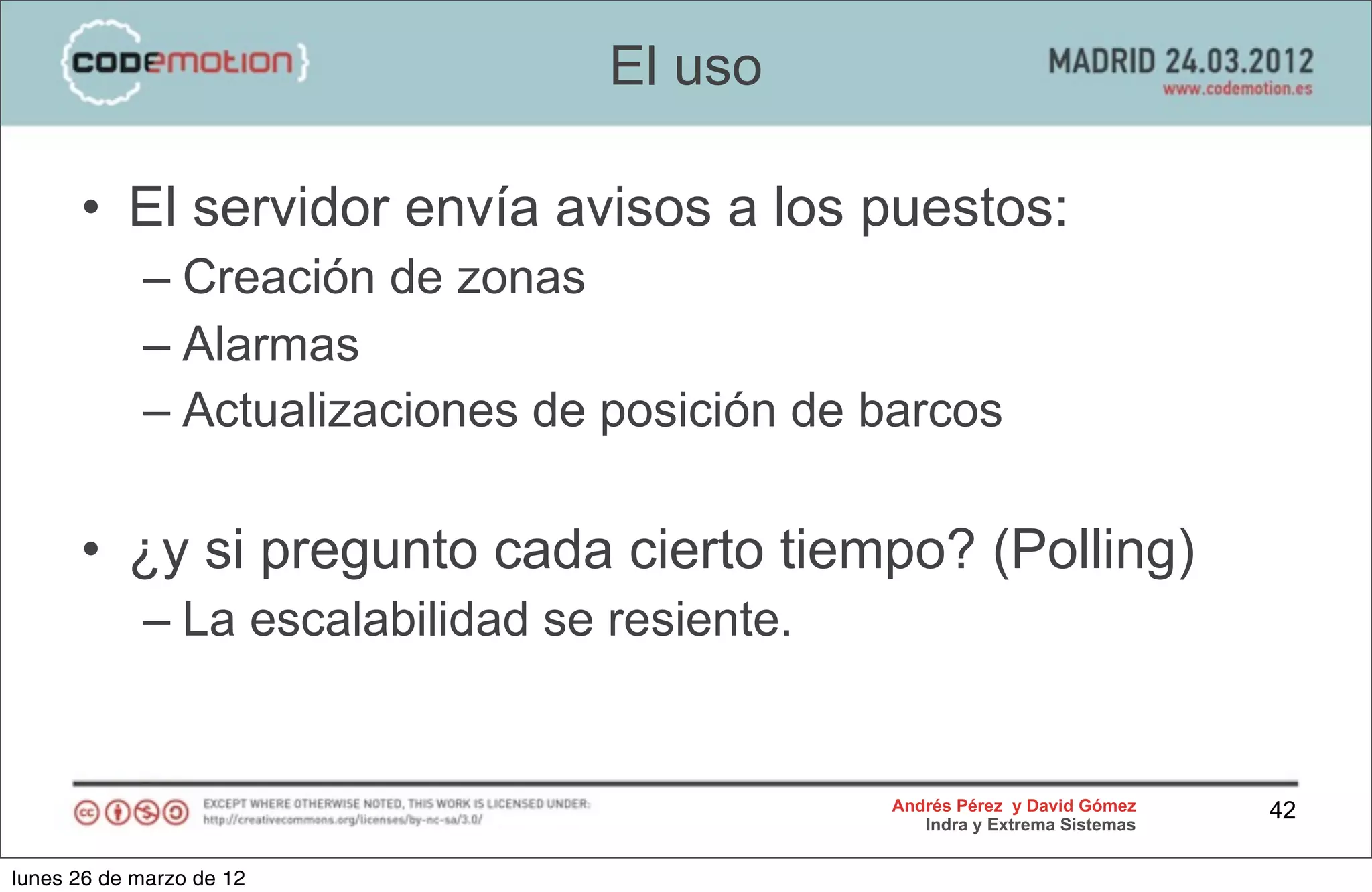El uso

      • El servidor envía avisos a los puestos:
            – Creación de zonas
            – Alarmas
            – Actualizaciones de posición de barcos

      • ¿y si pregunto cada cierto tiempo? (Polling)
            – La escalabilidad se resiente.


                                              Andrés Pérez y David Gómez    42
                                                 Indra y Extrema Sistemas


lunes 26 de marzo de 12
 