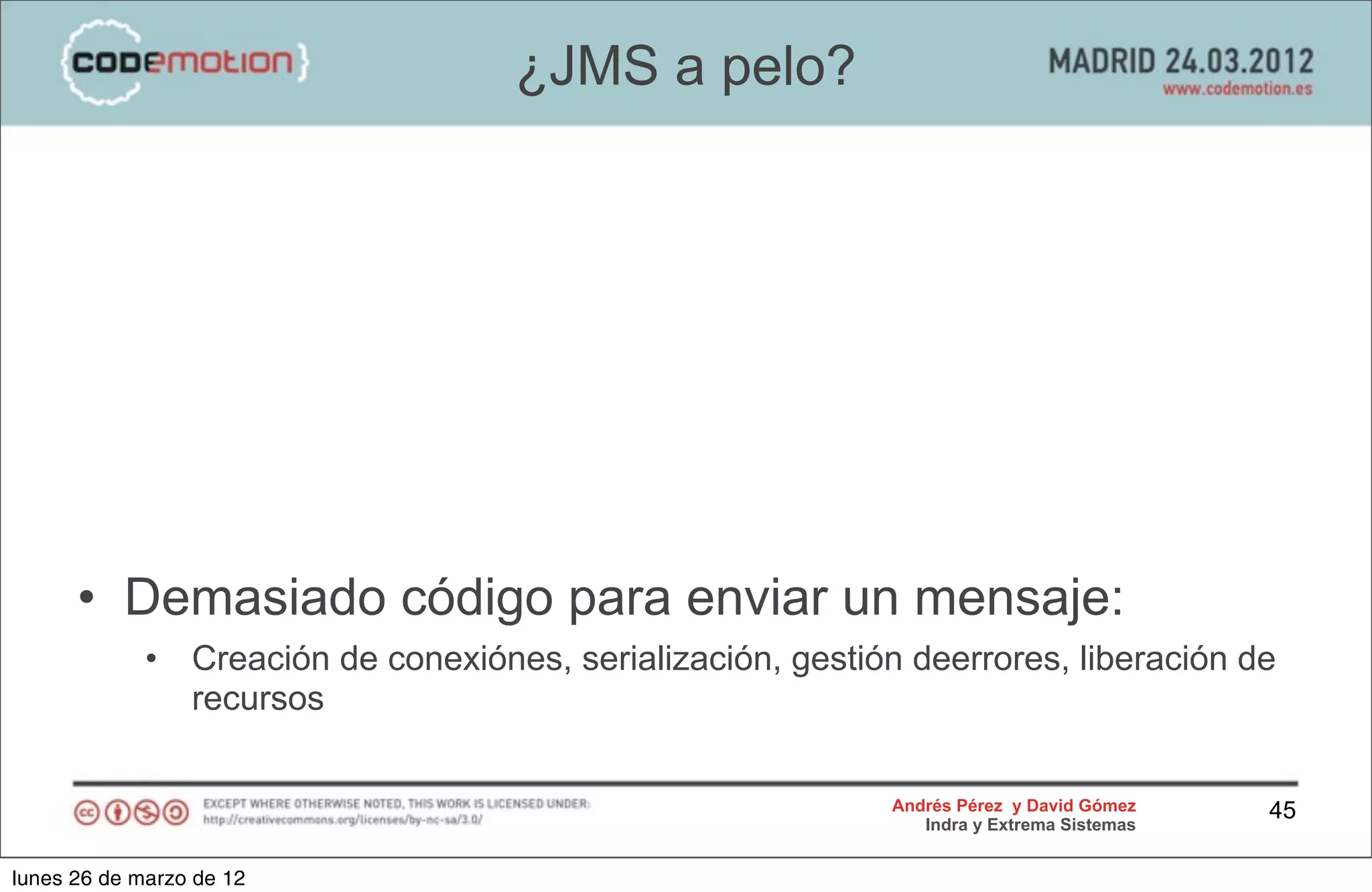 ¿JMS a pelo?




      • Demasiado código para enviar un mensaje:
             •   Creación de conexiónes, serialización, gestión deerrores, liberación de
                 recursos

                                                              Andrés Pérez y David Gómez    45
                                                                 Indra y Extrema Sistemas


lunes 26 de marzo de 12
 