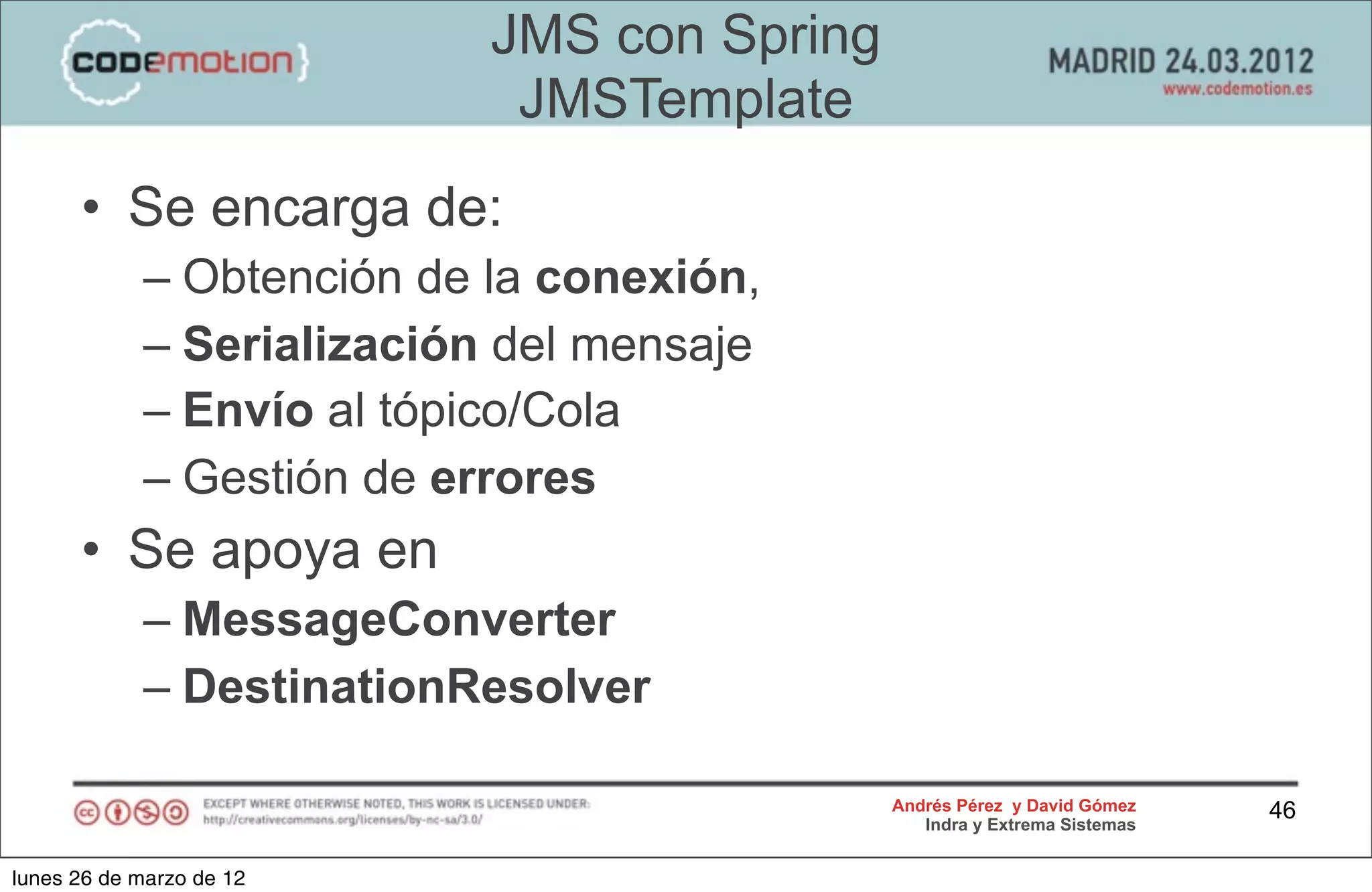 JMS con Spring
                            JMSTemplate
      • Se encarga de:
            – Obtención de la conexión,
            – Serialización del mensaje
            – Envío al tópico/Cola
            – Gestión de errores
      • Se apoya en
            – MessageConverter
            – DestinationResolver

                                            Andrés Pérez y David Gómez    46
                                               Indra y Extrema Sistemas


lunes 26 de marzo de 12
 