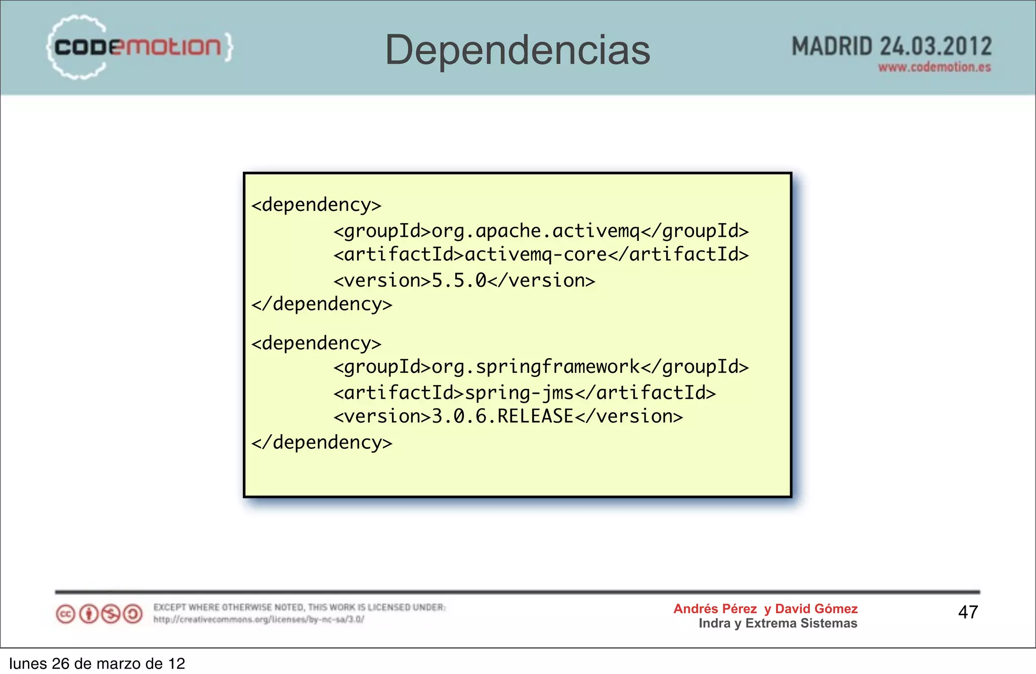 Dependencias


                          <dependency>
                                 <groupId>org.apache.activemq</groupId>
                                 <artifactId>activemq-core</artifactId>
                                 <version>5.5.0</version>
                          </dependency>

                          <dependency>
                                 <groupId>org.springframework</groupId>
                                 <artifactId>spring-jms</artifactId>
                                 <version>3.0.6.RELEASE</version>
                          </dependency>




                                                                Andrés Pérez y David Gómez    47
                                                                   Indra y Extrema Sistemas


lunes 26 de marzo de 12
 