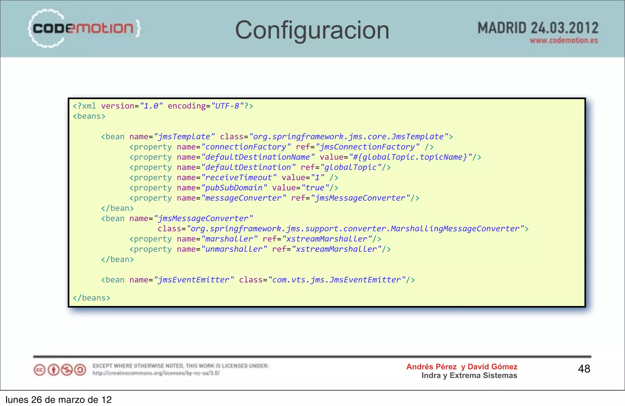 Configuracion

              <?xml	
  version="1.0"	
  encoding="UTF-­‐8"?>
              <beans>

              	
     <bean	
  name="jmsTemplate"	
  class="org.springframework.jms.core.JmsTemplate">
              	
     	
       <property	
  name="connectionFactory"	
  ref="jmsConnectionFactory"	
  />
              	
     	
       <property	
  name="defaultDestinationName"	
  value="#{globalTopic.topicName}"/>
              	
     	
       <property	
  name="defaultDestination"	
  ref="globalTopic"/>
              	
     	
       <property	
  name="receiveTimeout"	
  value="1"	
  />
              	
     	
       <property	
  name="pubSubDomain"	
  value="true"/>
              	
     	
       <property	
  name="messageConverter"	
  ref="jmsMessageConverter"/>
              	
     </bean>
              	
     <bean	
  name="jmsMessageConverter"	
  
              	
     	
       	
    class="org.springframework.jms.support.converter.MarshallingMessageConverter">
              	
     	
       <property	
  name="marshaller"	
  ref="xstreamMarshaller"/>
              	
     	
       <property	
  name="unmarshaller"	
  ref="xstreamMarshaller"/>
              	
     </bean>

              	
     <bean	
  name="jmsEventEmitter"	
  class="com.vts.jms.JmsEventEmitter"/>	
  

              </beans>




                                                                                             Andrés Pérez y David Gómez    48
                                                                                                Indra y Extrema Sistemas


lunes 26 de marzo de 12
 