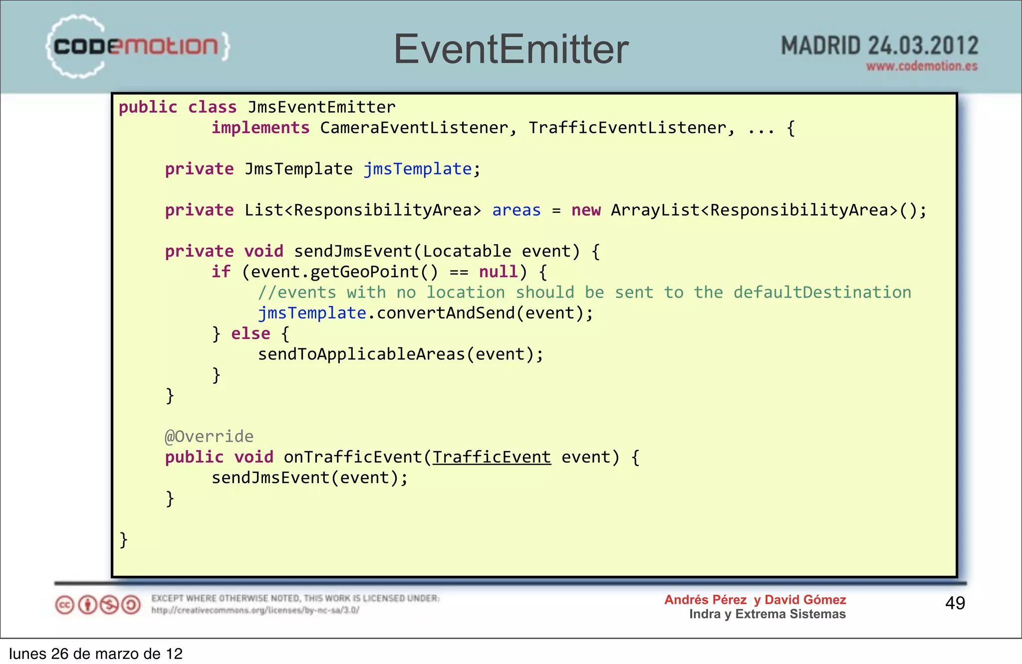 EventEmitter
              public	
  class	
  JmsEventEmitter	
  
              	
   	
     implements	
  CameraEventListener,	
  TrafficEventListener,	
  ...	
  {

              	
     private	
  JmsTemplate	
  jmsTemplate;

              	
     private	
  List<ResponsibilityArea>	
  areas	
  =	
  new	
  ArrayList<ResponsibilityArea>();

              	
     private	
  void	
  sendJmsEvent(Locatable	
  event)	
  {
              	
     	
   if	
  (event.getGeoPoint()	
  ==	
  null)	
  {
              	
     	
   	
      //events	
  with	
  no	
  location	
  should	
  be	
  sent	
  to	
  the	
  defaultDestination
              	
     	
   	
      jmsTemplate.convertAndSend(event);
              	
     	
   }	
  else	
  {
              	
     	
   	
      sendToApplicableAreas(event);
              	
     	
   }
              	
     }

              	
     @Override
              	
     public	
  void	
  onTrafficEvent(TrafficEvent	
  event)	
  {
              	
     	
   sendJmsEvent(event);
              	
     }

              }


                                                                                           Andrés Pérez y David Gómez             49
                                                                                              Indra y Extrema Sistemas


lunes 26 de marzo de 12
 