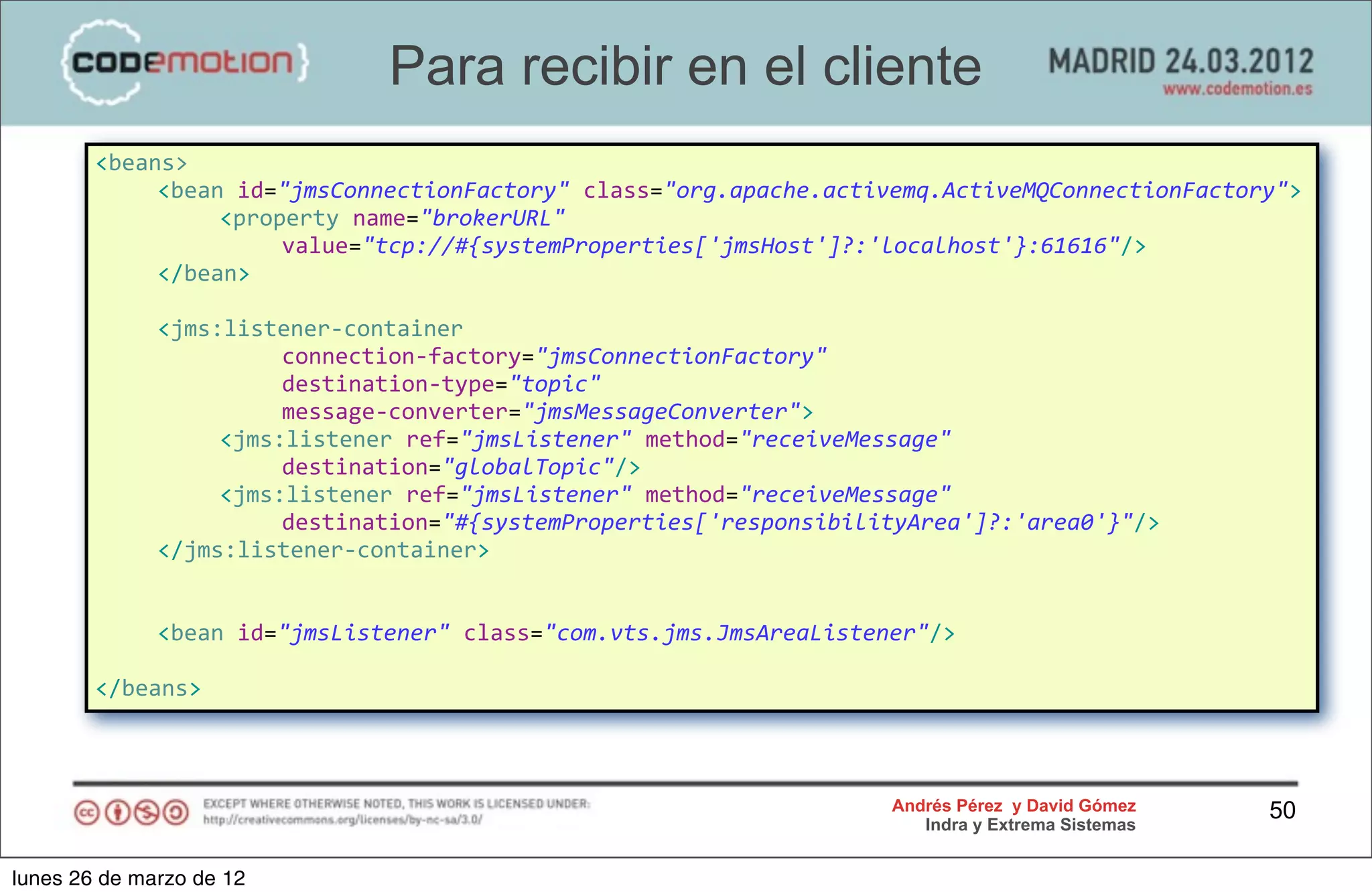 Para recibir en el cliente
        <beans>
        	
   <bean	
  id="jmsConnectionFactory"	
  class="org.apache.activemq.ActiveMQConnectionFactory">
        	
   	
   <property	
  name="brokerURL"	
  
                         value="tcp://#{systemProperties['jmsHost']?:'localhost'}:61616"/>
        	
   </bean>

        	
     <jms:listener-­‐container	
  
        	
     	
   	
   connection-­‐factory="jmsConnectionFactory"
        	
     	
   	
   destination-­‐type="topic"
        	
     	
   	
   message-­‐converter="jmsMessageConverter">
        	
     	
   <jms:listener	
  ref="jmsListener"	
  method="receiveMessage"	
  
                         destination="globalTopic"/>
        	
     	
   <jms:listener	
  ref="jmsListener"	
  method="receiveMessage"	
  	
  	
  	
  
                         destination="#{systemProperties['responsibilityArea']?:'area0'}"/>
        	
     </jms:listener-­‐container>


        	
     <bean	
  id="jmsListener"	
  class="com.vts.jms.JmsAreaListener"/>

        </beans>



                                                                           Andrés Pérez y David Gómez    50
                                                                              Indra y Extrema Sistemas


lunes 26 de marzo de 12
 