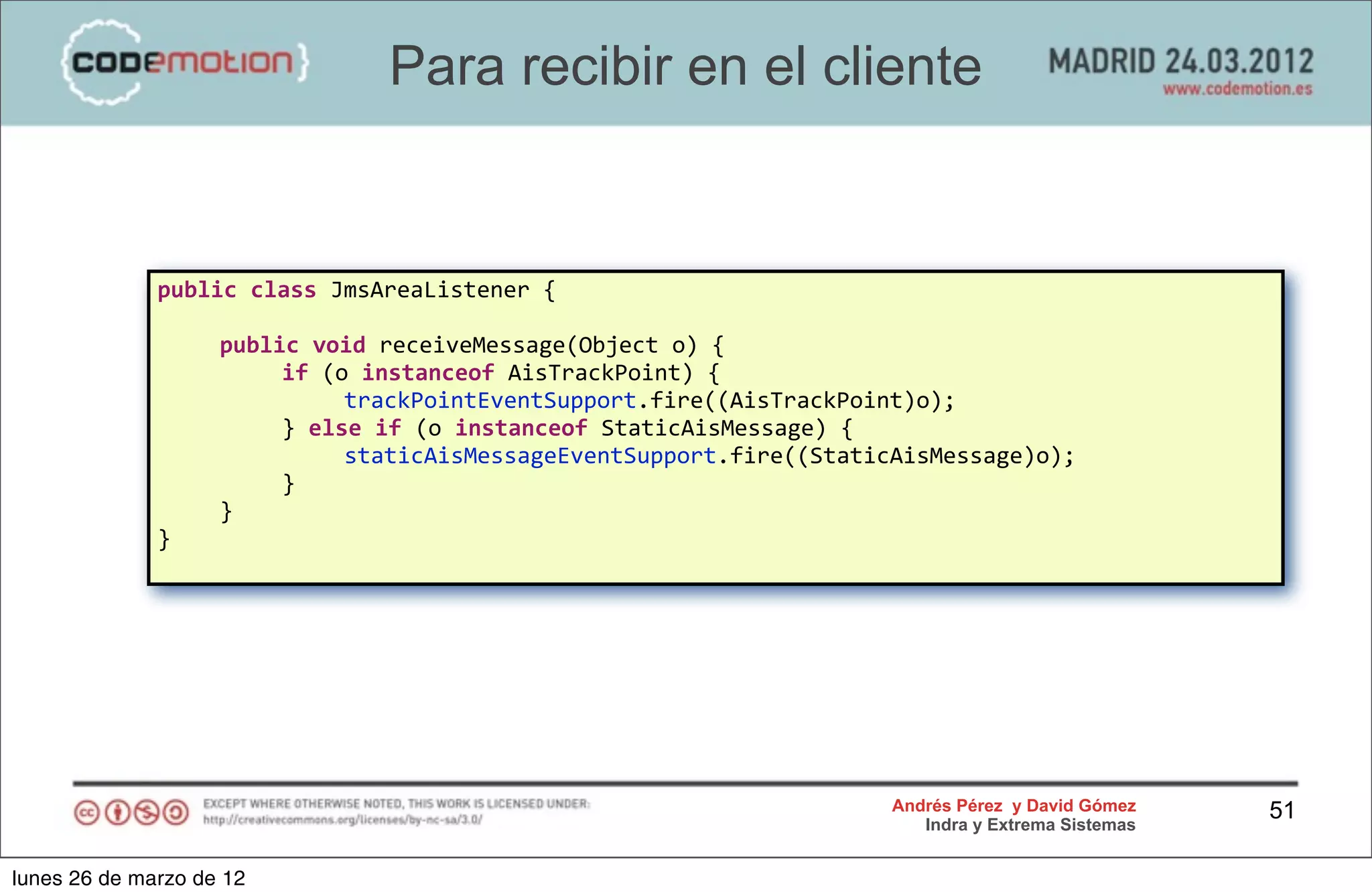 Para recibir en el cliente


              public	
  class	
  JmsAreaListener	
  {

              	
      public	
  void	
  receiveMessage(Object	
  o)	
  {
              	
      	
    if	
  (o	
  instanceof	
  AisTrackPoint)	
  {
              	
      	
    	
      trackPointEventSupport.fire((AisTrackPoint)o);
              	
      	
    }	
  else	
  if	
  (o	
  instanceof	
  StaticAisMessage)	
  {
              	
      	
    	
      staticAisMessageEventSupport.fire((StaticAisMessage)o);
              	
      	
    }	
  
              	
      }	
  
              }	
  




                                                                            Andrés Pérez y David Gómez    51
                                                                               Indra y Extrema Sistemas


lunes 26 de marzo de 12
 
