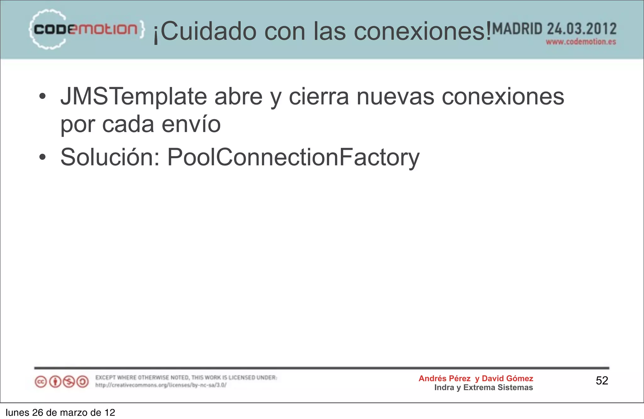 ¡Cuidado con las conexiones!

      • JMSTemplate abre y cierra nuevas conexiones
        por cada envío
      • Solución: PoolConnectionFactory




                                               Andrés Pérez y David Gómez    52
                                                  Indra y Extrema Sistemas


lunes 26 de marzo de 12
 