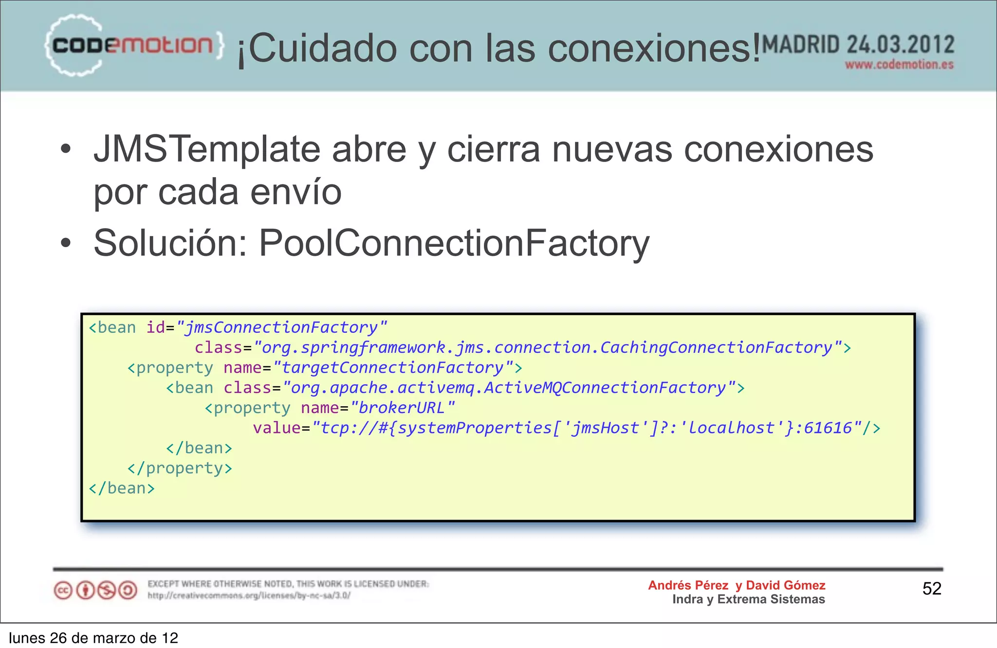 ¡Cuidado con las conexiones!

      • JMSTemplate abre y cierra nuevas conexiones
        por cada envío
      • Solución: PoolConnectionFactory

          <bean	
  id="jmsConnectionFactory"	
  
          	
  	
  	
  	
  	
  	
  	
  	
  	
  	
  	
  class="org.springframework.jms.connection.CachingConnectionFactory">
          	
  	
  	
  	
  <property	
  name="targetConnectionFactory">
          	
  	
  	
  	
  	
  	
  	
  	
  <bean	
  class="org.apache.activemq.ActiveMQConnectionFactory">
          	
  	
  	
  	
  	
  	
  	
  	
  	
  	
  	
  	
  <property	
  name="brokerURL"	
  
                                                            	
  	
  	
  value="tcp://#{systemProperties['jmsHost']?:'localhost'}:61616"/>
          	
  	
  	
  	
  	
  	
  	
  	
  </bean>
          	
  	
  	
  	
  </property>
          </bean>




                                                                                                   Andrés Pérez y David Gómez               52
                                                                                                      Indra y Extrema Sistemas


lunes 26 de marzo de 12
 