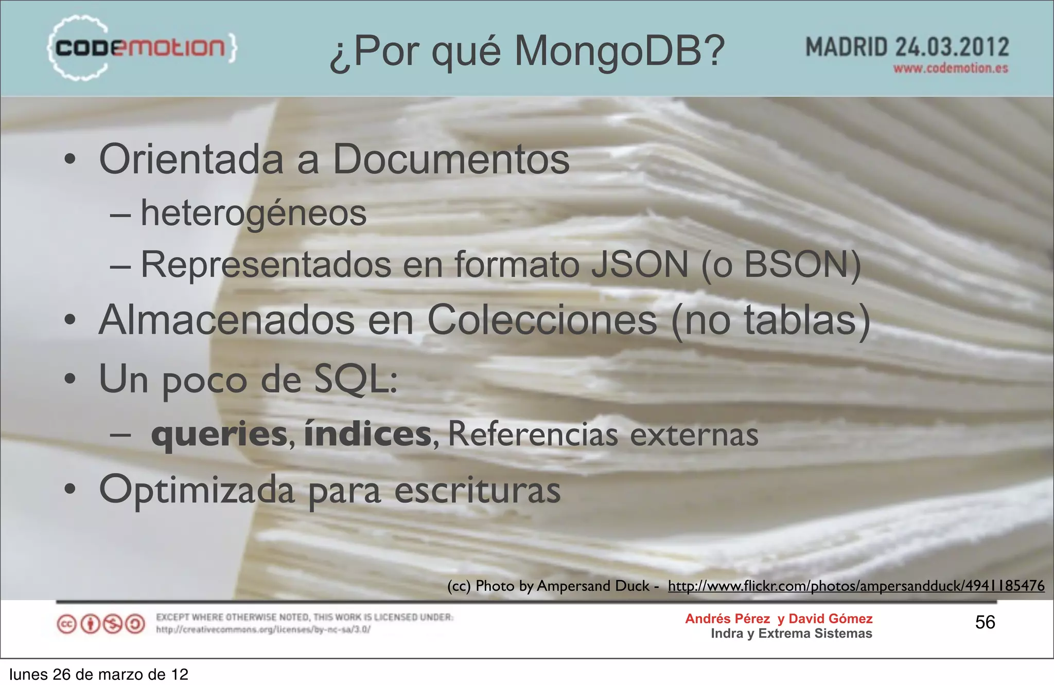 ¿Por qué MongoDB?

      • Orientada a Documentos
            – heterogéneos
            – Representados en formato JSON (o BSON)
      • Almacenados en Colecciones (no tablas)
      • Un poco de SQL:
            – queries, índices, Referencias externas
      • Optimizada para escrituras

                                (cc) Photo by Ampersand Duck - http://www.ﬂickr.com/photos/ampersandduck/4941185476

                                                                 Andrés Pérez y David Gómez              56
                                                                    Indra y Extrema Sistemas


lunes 26 de marzo de 12
 