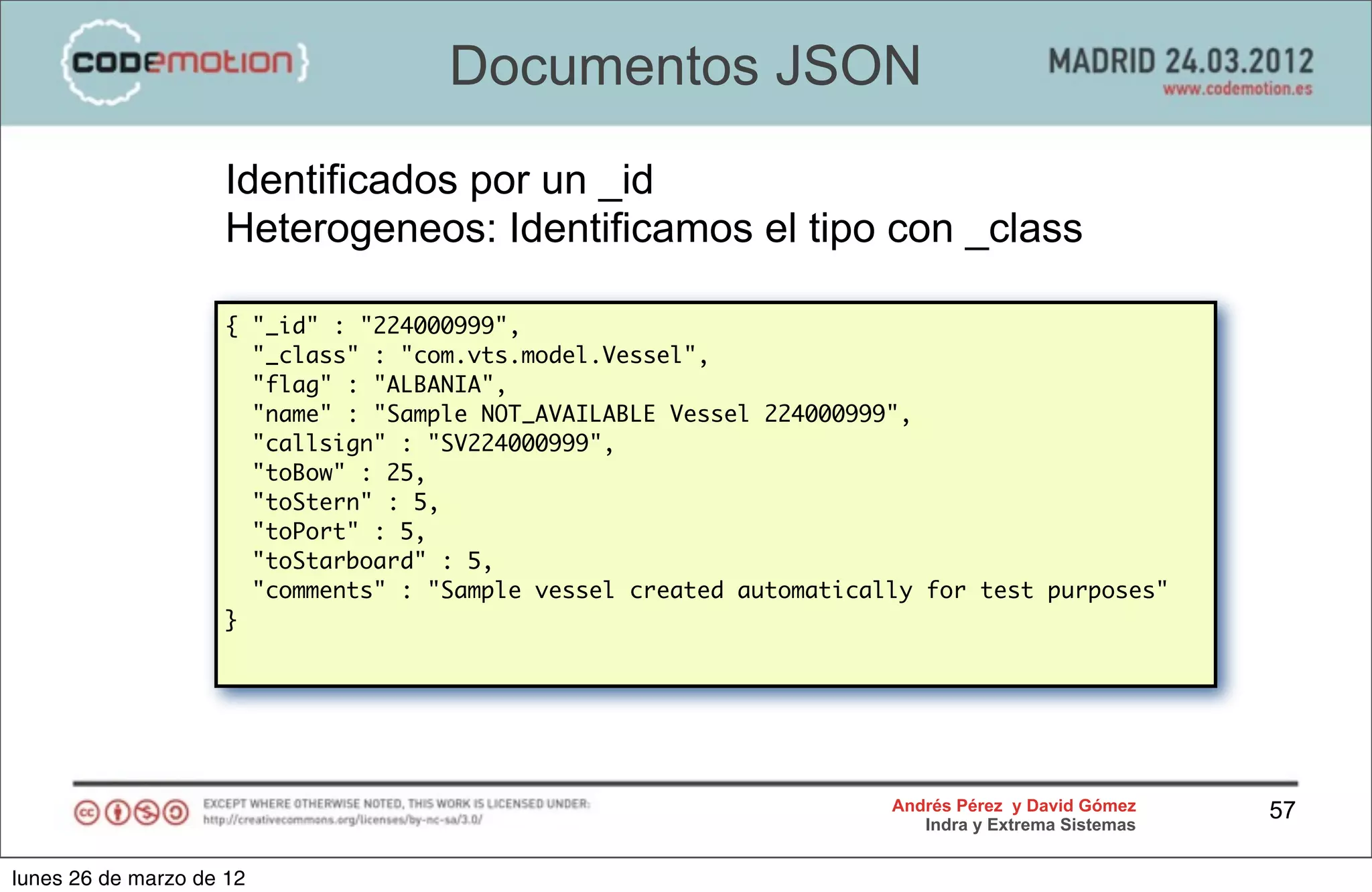 Documentos JSON
                     Identificados por un _id
                     Heterogeneos: Identificamos el tipo con _class

                    { "_id" : "224000999",
                      "_class" : "com.vts.model.Vessel",
                      "flag" : "ALBANIA",
                      "name" : "Sample NOT_AVAILABLE Vessel 224000999",
                      "callsign" : "SV224000999",
                      "toBow" : 25,
                      "toStern" : 5,
                      "toPort" : 5,
                      "toStarboard" : 5,
                      "comments" : "Sample vessel created automatically for test purposes"
                    }




                                                                     Andrés Pérez y David Gómez    57
                                                                        Indra y Extrema Sistemas


lunes 26 de marzo de 12
 