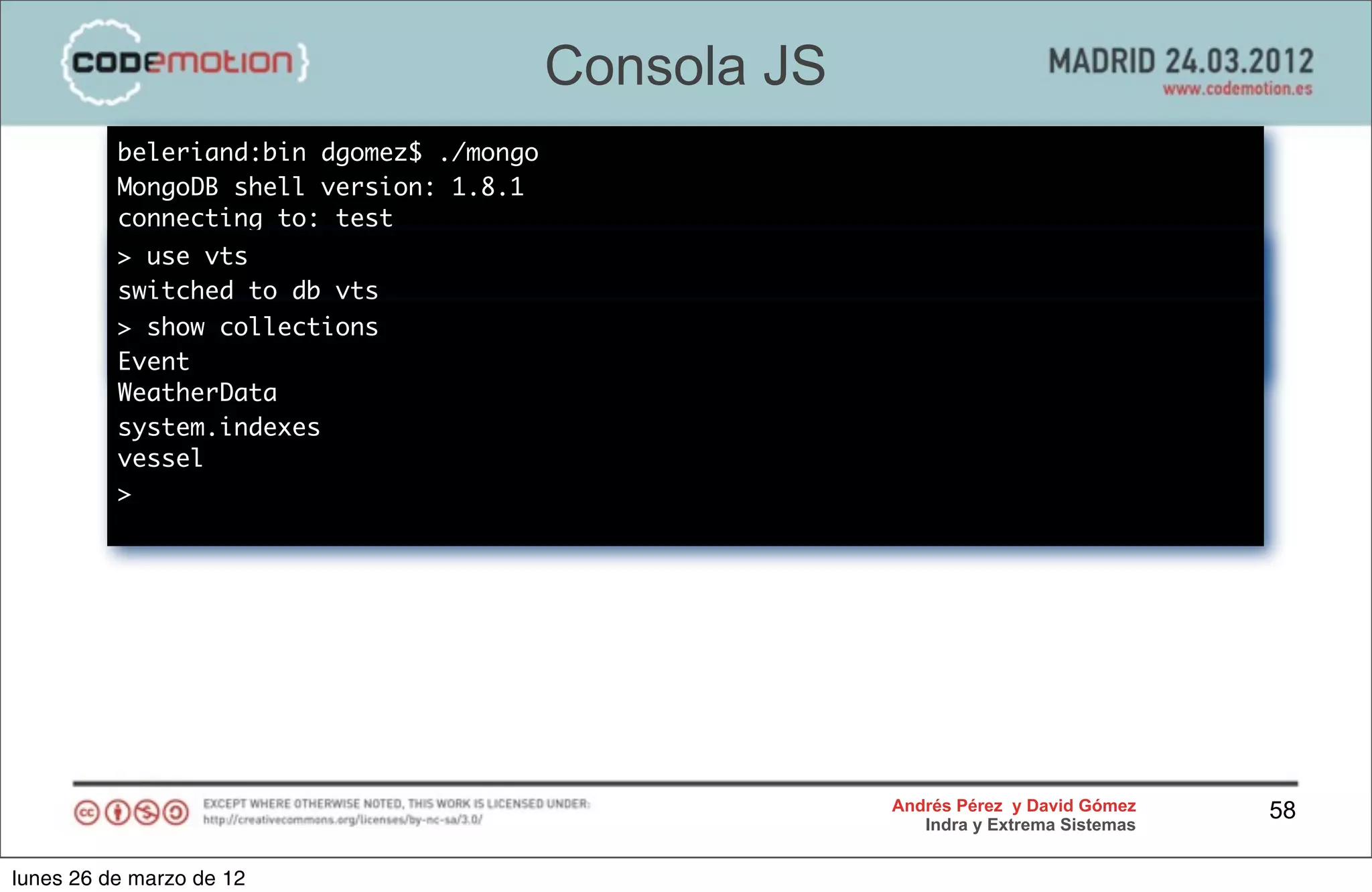 Consola JS
          beleriand:bin dgomez$ ./mongo
          MongoDB shell version: 1.8.1
          connecting to: test
          > use vts
          switched to db vts
          > show collections
          >
          Event
          WeatherData
          system.indexes
          vessel
          >




                                                       Andrés Pérez y David Gómez    58
                                                          Indra y Extrema Sistemas


lunes 26 de marzo de 12
 