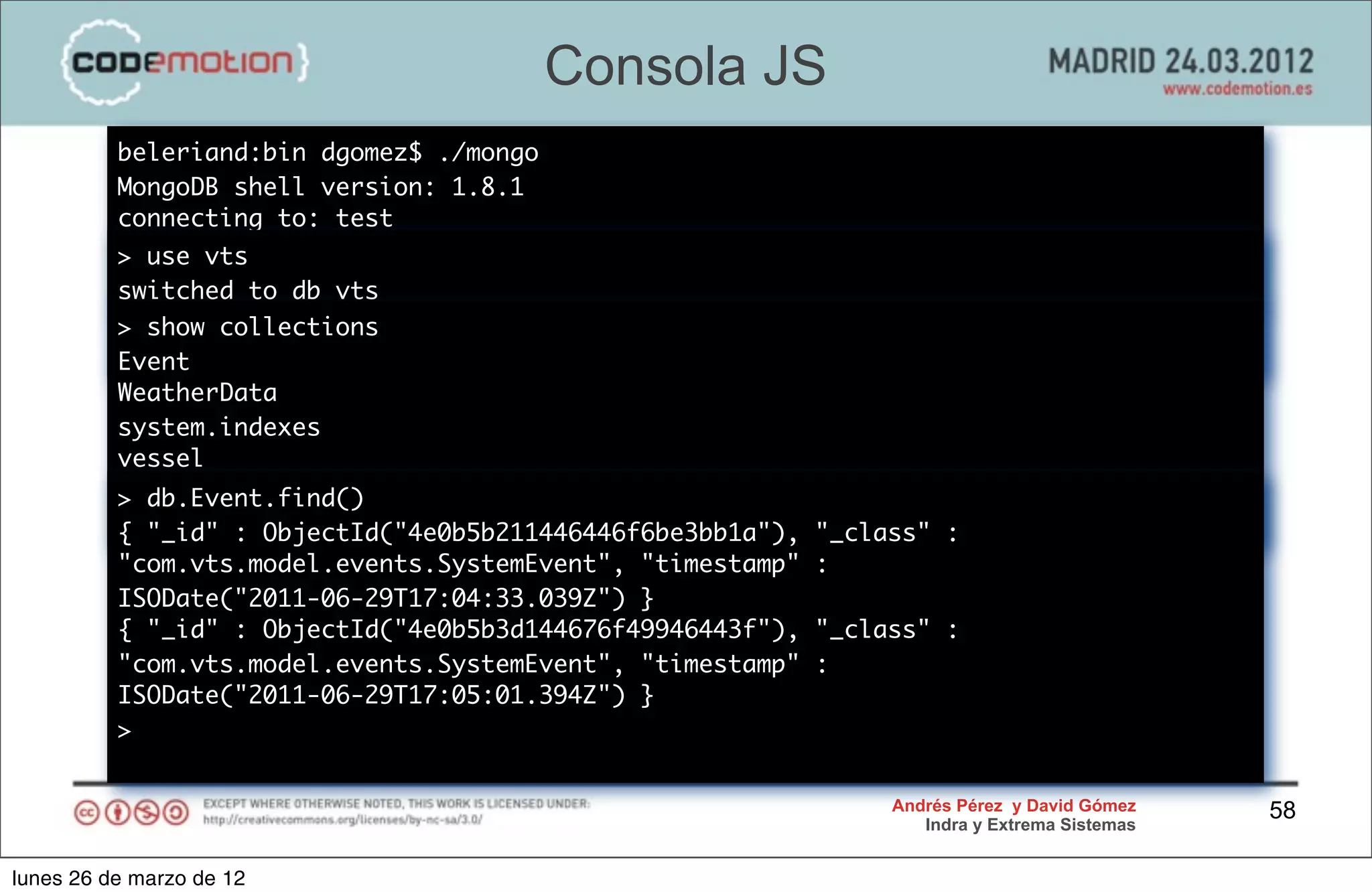 Consola JS
          beleriand:bin dgomez$ ./mongo
          MongoDB shell version: 1.8.1
          connecting to: test
          > use vts
          switched to db vts
          > show collections
          >
          Event
          WeatherData
          system.indexes
          vessel
          > db.Event.find()
          >
          { "_id" : ObjectId("4e0b5b211446446f6be3bb1a"),   "_class" :
          "com.vts.model.events.SystemEvent", "timestamp"   :
          ISODate("2011-06-29T17:04:33.039Z") }
          { "_id" : ObjectId("4e0b5b3d144676f49946443f"),   "_class" :
          "com.vts.model.events.SystemEvent", "timestamp"   :
          ISODate("2011-06-29T17:05:01.394Z") }
          >


                                                                 Andrés Pérez y David Gómez    58
                                                                    Indra y Extrema Sistemas


lunes 26 de marzo de 12
 