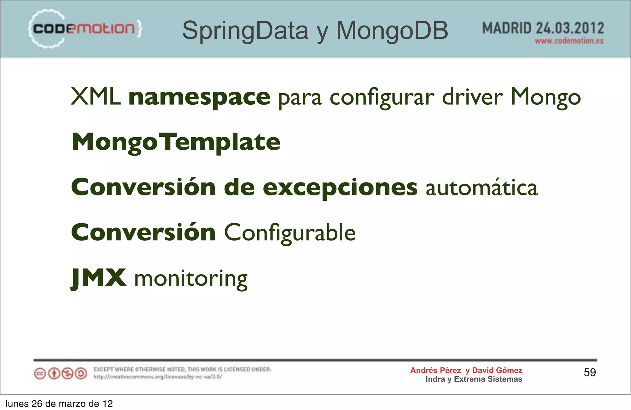 SpringData y MongoDB

             XML namespace para conﬁgurar driver Mongo
             MongoTemplate
             Conversión de excepciones automática
             Conversión Conﬁgurable
             JMX monitoring


                                           Andrés Pérez y David Gómez    59
                                              Indra y Extrema Sistemas


lunes 26 de marzo de 12
 