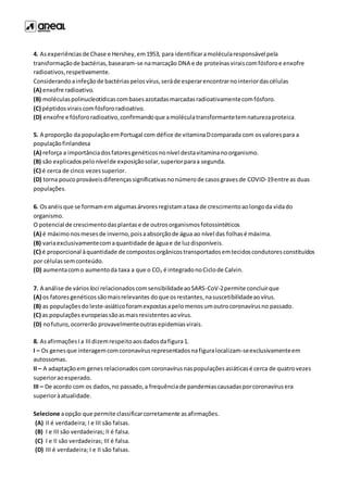 4. Asexperiênciasde Chase e Hershey,em1953, para identificaramolécularesponsável pela
transformaçãode bactérias,basearam-se namarcação DNA e de proteínasviraiscomfósforoe enxofre
radioativos,respetivamente.
Considerandoainfeçãode bactériaspelosvírus,seráde esperarencontrarnointeriordascélulas
(A) enxofre radioativo.
(B) moléculaspolinucleotídicascombasesazotadasmarcadasradioativamentecomfósforo.
(C) péptidosviraiscomfósfororadioativo.
(D) enxofre e fósfororadioativo,confirmandoque amoléculatransformantetemnaturezaproteica.
5. A proporção da populaçãoemPortugal com défice de vitaminaDcomparada com osvalorespara a
populaçãofinlandesa
(A) reforça a importânciadosfatoresgenéticosnonível destavitaminanoorganismo.
(B) são explicadospelonívelde exposiçãosolar,superiorparaa segunda.
(C) é cerca de cinco vezessuperior.
(D) torna poucoprováveisdiferençassignificativasnonúmerode casosgravesde COVID-19entre as duas
populações.
6. Osanéisque se formamem algumasárvoresregistamataxa de crescimentoaolongoda vidado
organismo.
O potencial de crescimentodasplantase de outrosorganismosfotossintéticos
(A) é máximonosmesesde inverno,poisaabsorçãode água ao nível das folhasé máxima.
(B) variaexclusivamentecomaquantidade de águae de luzdisponíveis.
(C) é proporcional àquantidade de compostosorgânicostransportadosemtecidoscondutoresconstituídos
por célulassemconteúdo.
(D) aumentacomo aumentoda taxa a que o CO2 é integradonoCiclode Calvin.
7. A análise de vários loci relacionadoscomsensibilidadeaoSARS-CoV-2permite concluirque
(A) os fatoresgenéticossãomaisrelevantes doque osrestantes,nasuscetibilidadeaovírus.
(B) as populaçõesdo leste-asiáticoforamexpostasapelomenosumoutrocoronavírusno passado.
(C) as populaçõeseuropeiassãoasmaisresistentesaovírus.
(D) nofuturo,ocorrerão provavelmenteoutrasepidemiasvirais.
8. AsafirmaçõesIa IIIdizemrespeitoaosdadosdafigura1.
I – Os genesque interagemcomcoronavírusrepresentadosnafiguralocalizam-seexclusivamenteem
autossomas.
II – A adaptaçãoem genesrelacionadoscom coronavírusnaspopulaçõesasiáticasé cerca de quatrovezes
superioraoesperado.
III – De acordo com os dados,no passado,a frequênciade pandemiascausadasporcoronavírusera
superioràatualidade.
Selecione aopção que permite classificarcorretamente asafirmações.
(A) II é verdadeira; I e III são falsas.
(B) I e III são verdadeiras; II é falsa.
(C) I e II são verdadeiras; III é falsa.
(D) III é verdadeira; I e II são falsas.
 