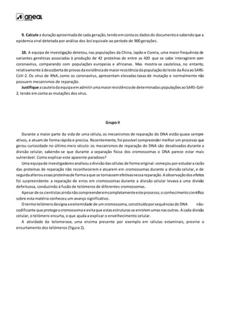 9. Calcule a duraçãoaproximadade cada geração,tendoemcontaos dadosdo documentoe sabendoque a
epidemia viral detetada por análise dos loci equivale ao período de 900 gerações.
10. A equipa de investigação detetou, nas populações da China, Japão e Coreia, uma maior frequência de
variantes genéticas associadas à produção de 42 proteínas de entre as 420 que se sabe interagirem com
coronavírus, comparando com populações europeias e africanas. Mas mostra-se cautelosa, no entanto,
relativamente àdescobertade provasdaexistênciade maiorresistênciadapopulaçãodoleste daÁsiaaoSARS-
CoV-2. Os vírus de RNA, como os coronavírus, apresentam elevadas taxas de mutação e normalmente não
possuem mecanismos de reparação.
Justifique acautelada equipaemadmitirumamaiorresistênciade determinadaspopulaçõesaoSARS-CoV-
2, tendo em conta as mutações dos vírus.
Grupo II
Durante a maior parte da vida de uma célula, os mecanismos de reparação do DNA estão quase sempre
ativos, e atuam de forma rápida e precisa. Recentemente, foi possível compreender melhor um processo que
gerou curiosidade no último meio século: os mecanismos de reparação do DNA são desativados durante a
divisão celular, sabendo-se que durante a separação física dos cromossomas o DNA parece estar mais
vulnerável. Como explicar este aparente paradoxo?
Uma equipade investigadoresanalisouadivisãodascélulas de formaoriginal: começouporestudararazão
das proteínas de reparação não reconhecerem e atuarem em cromossomas durante a divisão celular, e de
seguidaalterouessasproteínasde forma aque se tornassemefetivasnessareparação.A observaçãodosefeitos
foi surpreendente: a reparação de erros em cromossomas durante a divisão celular levava a uma divisão
defeituosa, conduzindo à fusão de telómeros de diferentes cromossomas.
Apesarde oscientistasaindanãocompreenderemcompletamenteesteprocesso,oconhecimentocientífico
sobre esta matéria conheceu um avanço significativo.
O termotelómerodesignaaextremidade de um cromossoma,constituídaporsequênciasde DNA não-
codificante que protegeocromossoma e evitaque estasestruturasse enrolemumasnasoutras.A cada divisão
celular, o telómero encurta, o que ajuda a explicar o envelhecimento celular.
A atividade da telomerase, uma enzima presente por exemplo em células estaminais, previne o
encurtamento dos telómeros (figura 2).
 