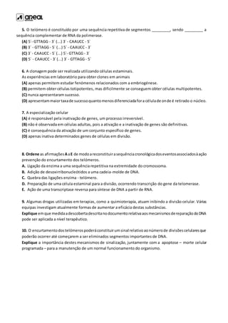 5. O telómero é constituído por uma sequência repetitiva de segmentos _________, sendo _________ a
sequência complementar de RNA da polimerase.
(A) 5´- GTTAGG - 3´ (...) 3´ - CAAUCC - 5´
(B) 3´ - GTTAGG - 5´ (...) 5´ - CAAUCC - 3´
(C) 3´ - CAAUCC - 5´ (...) 5´- GTTAGG - 3´
(D) 5´ - CAAUCC - 3´ (...) 3´ - GTTAGG - 5´
6. A clonagem pode ser realizada utilizando células estaminais.
As experiências em laboratório para obter clones em animais
(A) apenas permitem estudar fenómenos relacionados com a embriogénese.
(B) permitem obter células totipotentes, mas dificilmente se conseguem obter células multipotentes.
(C) nunca apresentaram sucesso.
(D) apresentammaiortaxade sucessoquantomenosdiferenciadafora célulade onde é retirado o núcleo.
7. A especialização celular
(A) é responsável pela inativação de genes, um processo irreversível.
(B) não é observada em células adultas, pois a ativação e a inativação de genes são definitivas.
(C) é consequência da ativação de um conjunto específico de genes.
(D) apenas inativa determinados genes de células em divisão.
8. Ordene as afirmações AaE de modoareconstituirasequênciacronológicadoseventosassociadosàação
prevenção do encurtamento dos telómeros.
A. Ligação da enzima a uma sequência repetitiva na extremidade do cromossoma.
B. Adição de desoxirribonucleótidos a uma cadeia-molde de DNA.
C. Quebra das ligações enzima - telómero.
D. Preparação de uma célula estaminal para a divisão, ocorrendo transcrição do gene da telomerase.
E. Ação de uma transcriptase reversa para síntese de DNA a partir de RNA.
9. Algumas drogas utilizadas em terapias, como a quimioterapia, atuam inibindo a divisão celular. Várias
equipas investigam atualmente formas de aumentar a eficácia destas substâncias.
Explique emque medidaadescobertadescritanodocumentorelativaaosmecanismosdereparaçãodoDNA
pode ser aplicada a nível terapêutico.
10. O encurtamentodostelómerospoderáconstituirumsinal relativoaonúmerode divisõescelularesque
poderão ocorrer até começarem a ser eliminados segmentos importantes de DNA.
Explique a importância destes mecanismos de sinalização, juntamente com a apoptose – morte celular
programada – para a manutenção de um normal funcionamento do organismo.
 