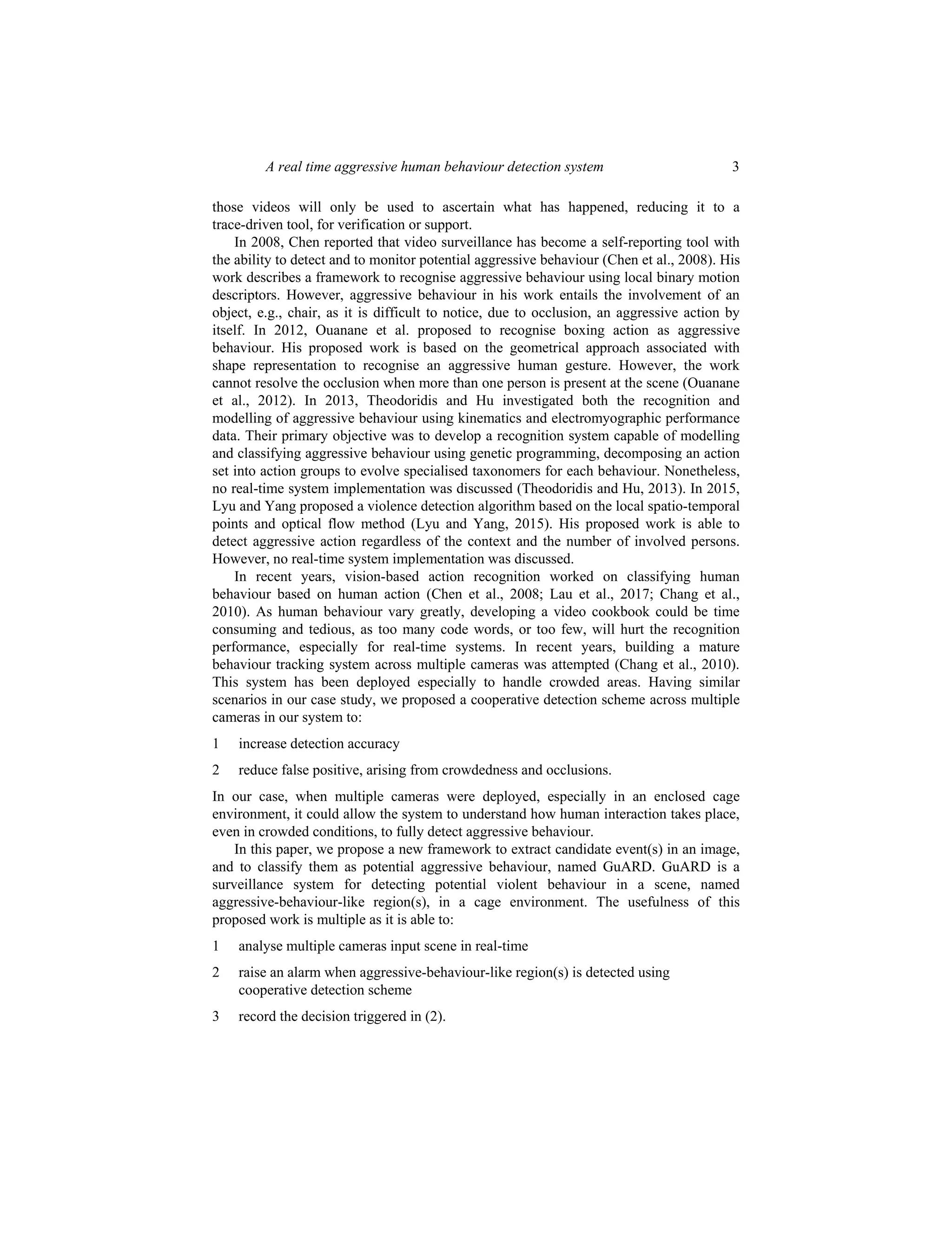 A real time aggressive human behaviour detection system 3
those videos will only be used to ascertain what has happened, reducing it to a
trace-driven tool, for verification or support.
In 2008, Chen reported that video surveillance has become a self-reporting tool with
the ability to detect and to monitor potential aggressive behaviour (Chen et al., 2008). His
work describes a framework to recognise aggressive behaviour using local binary motion
descriptors. However, aggressive behaviour in his work entails the involvement of an
object, e.g., chair, as it is difficult to notice, due to occlusion, an aggressive action by
itself. In 2012, Ouanane et al. proposed to recognise boxing action as aggressive
behaviour. His proposed work is based on the geometrical approach associated with
shape representation to recognise an aggressive human gesture. However, the work
cannot resolve the occlusion when more than one person is present at the scene (Ouanane
et al., 2012). In 2013, Theodoridis and Hu investigated both the recognition and
modelling of aggressive behaviour using kinematics and electromyographic performance
data. Their primary objective was to develop a recognition system capable of modelling
and classifying aggressive behaviour using genetic programming, decomposing an action
set into action groups to evolve specialised taxonomers for each behaviour. Nonetheless,
no real-time system implementation was discussed (Theodoridis and Hu, 2013). In 2015,
Lyu and Yang proposed a violence detection algorithm based on the local spatio-temporal
points and optical flow method (Lyu and Yang, 2015). His proposed work is able to
detect aggressive action regardless of the context and the number of involved persons.
However, no real-time system implementation was discussed.
In recent years, vision-based action recognition worked on classifying human
behaviour based on human action (Chen et al., 2008; Lau et al., 2017; Chang et al.,
2010). As human behaviour vary greatly, developing a video cookbook could be time
consuming and tedious, as too many code words, or too few, will hurt the recognition
performance, especially for real-time systems. In recent years, building a mature
behaviour tracking system across multiple cameras was attempted (Chang et al., 2010).
This system has been deployed especially to handle crowded areas. Having similar
scenarios in our case study, we proposed a cooperative detection scheme across multiple
cameras in our system to:
1 increase detection accuracy
2 reduce false positive, arising from crowdedness and occlusions.
In our case, when multiple cameras were deployed, especially in an enclosed cage
environment, it could allow the system to understand how human interaction takes place,
even in crowded conditions, to fully detect aggressive behaviour.
In this paper, we propose a new framework to extract candidate event(s) in an image,
and to classify them as potential aggressive behaviour, named GuARD. GuARD is a
surveillance system for detecting potential violent behaviour in a scene, named
aggressive-behaviour-like region(s), in a cage environment. The usefulness of this
proposed work is multiple as it is able to:
1 analyse multiple cameras input scene in real-time
2 raise an alarm when aggressive-behaviour-like region(s) is detected using
cooperative detection scheme
3 record the decision triggered in (2).
 