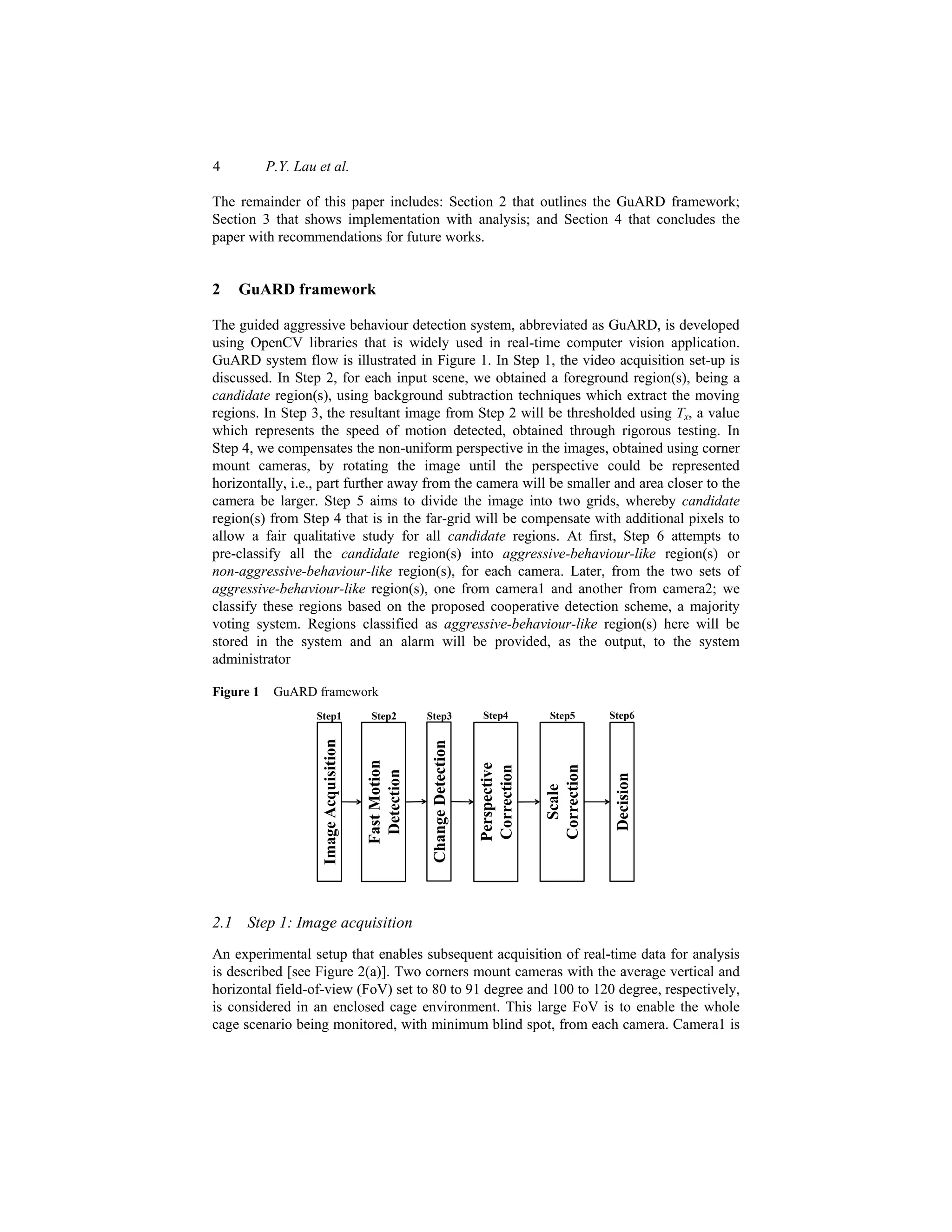 4 P.Y. Lau et al.
The remainder of this paper includes: Section 2 that outlines the GuARD framework;
Section 3 that shows implementation with analysis; and Section 4 that concludes the
paper with recommendations for future works.
2 GuARD framework
The guided aggressive behaviour detection system, abbreviated as GuARD, is developed
using OpenCV libraries that is widely used in real-time computer vision application.
GuARD system flow is illustrated in Figure 1. In Step 1, the video acquisition set-up is
discussed. In Step 2, for each input scene, we obtained a foreground region(s), being a
candidate region(s), using background subtraction techniques which extract the moving
regions. In Step 3, the resultant image from Step 2 will be thresholded using Tx, a value
which represents the speed of motion detected, obtained through rigorous testing. In
Step 4, we compensates the non-uniform perspective in the images, obtained using corner
mount cameras, by rotating the image until the perspective could be represented
horizontally, i.e., part further away from the camera will be smaller and area closer to the
camera be larger. Step 5 aims to divide the image into two grids, whereby candidate
region(s) from Step 4 that is in the far-grid will be compensate with additional pixels to
allow a fair qualitative study for all candidate regions. At first, Step 6 attempts to
pre-classify all the candidate region(s) into aggressive-behaviour-like region(s) or
non-aggressive-behaviour-like region(s), for each camera. Later, from the two sets of
aggressive-behaviour-like region(s), one from camera1 and another from camera2; we
classify these regions based on the proposed cooperative detection scheme, a majority
voting system. Regions classified as aggressive-behaviour-like region(s) here will be
stored in the system and an alarm will be provided, as the output, to the system
administrator
Figure 1 GuARD framework
Image
Acquisition
Change
Detection
Fast
Motion
Detection
Perspective
Correction
Scale
Correction
Decision
Step1 Step2 Step3 Step4 Step5 Step6
2.1 Step 1: Image acquisition
An experimental setup that enables subsequent acquisition of real-time data for analysis
is described [see Figure 2(a)]. Two corners mount cameras with the average vertical and
horizontal field-of-view (FoV) set to 80 to 91 degree and 100 to 120 degree, respectively,
is considered in an enclosed cage environment. This large FoV is to enable the whole
cage scenario being monitored, with minimum blind spot, from each camera. Camera1 is
 