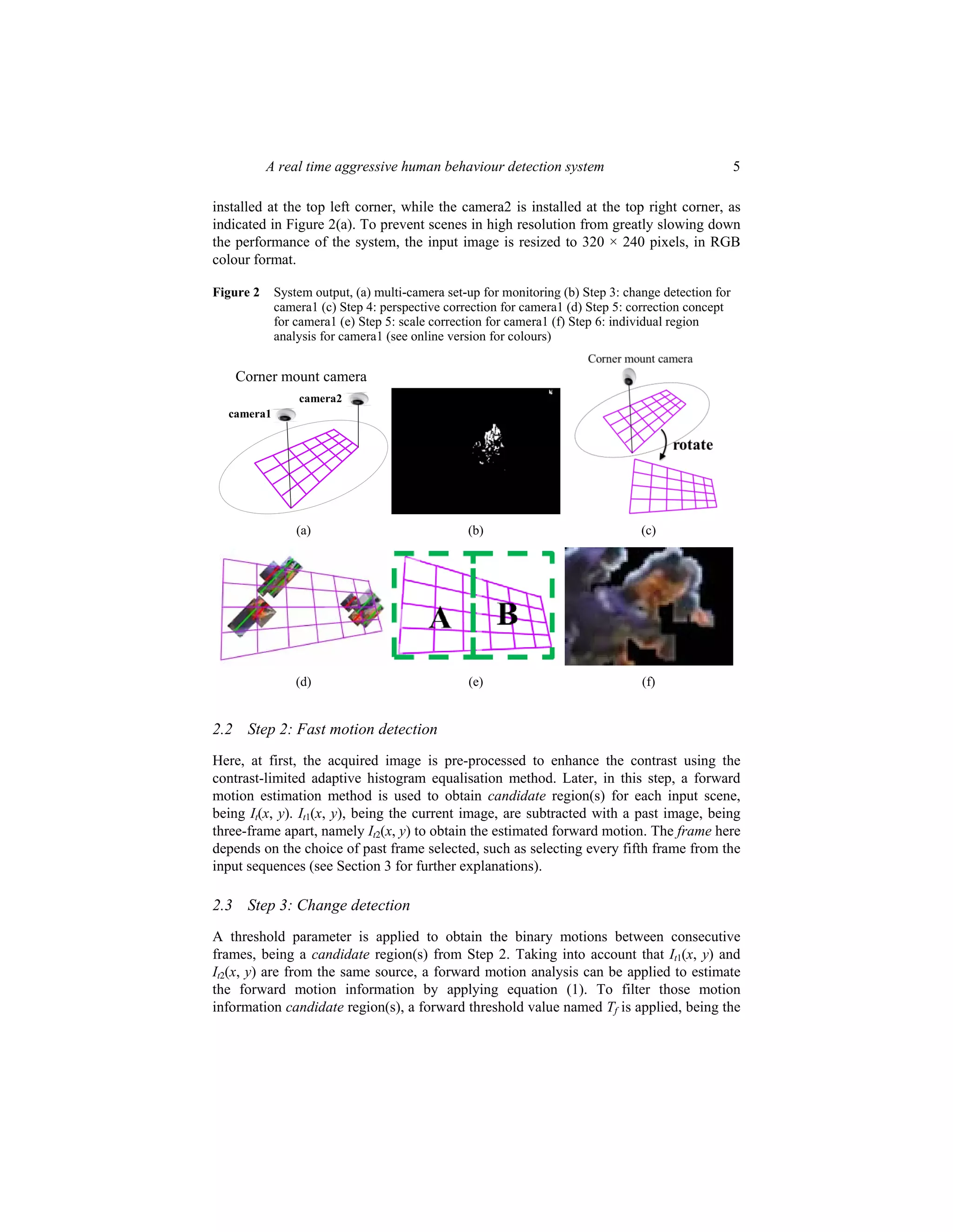 A real time aggressive human behaviour detection system 5
installed at the top left corner, while the camera2 is installed at the top right corner, as
indicated in Figure 2(a). To prevent scenes in high resolution from greatly slowing down
the performance of the system, the input image is resized to 320 × 240 pixels, in RGB
colour format.
Figure 2 System output, (a) multi-camera set-up for monitoring (b) Step 3: change detection for
camera1 (c) Step 4: perspective correction for camera1 (d) Step 5: correction concept
for camera1 (e) Step 5: scale correction for camera1 (f) Step 6: individual region
analysis for camera1 (see online version for colours)
Corner mount camera
camera1
camera2
(a) (b) (c)
(d) (e) (f)
2.2 Step 2: Fast motion detection
Here, at first, the acquired image is pre-processed to enhance the contrast using the
contrast-limited adaptive histogram equalisation method. Later, in this step, a forward
motion estimation method is used to obtain candidate region(s) for each input scene,
being It(x, y). It1(x, y), being the current image, are subtracted with a past image, being
three-frame apart, namely It2(x, y) to obtain the estimated forward motion. The frame here
depends on the choice of past frame selected, such as selecting every fifth frame from the
input sequences (see Section 3 for further explanations).
2.3 Step 3: Change detection
A threshold parameter is applied to obtain the binary motions between consecutive
frames, being a candidate region(s) from Step 2. Taking into account that It1(x, y) and
It2(x, y) are from the same source, a forward motion analysis can be applied to estimate
the forward motion information by applying equation (1). To filter those motion
information candidate region(s), a forward threshold value named Tf is applied, being the
 