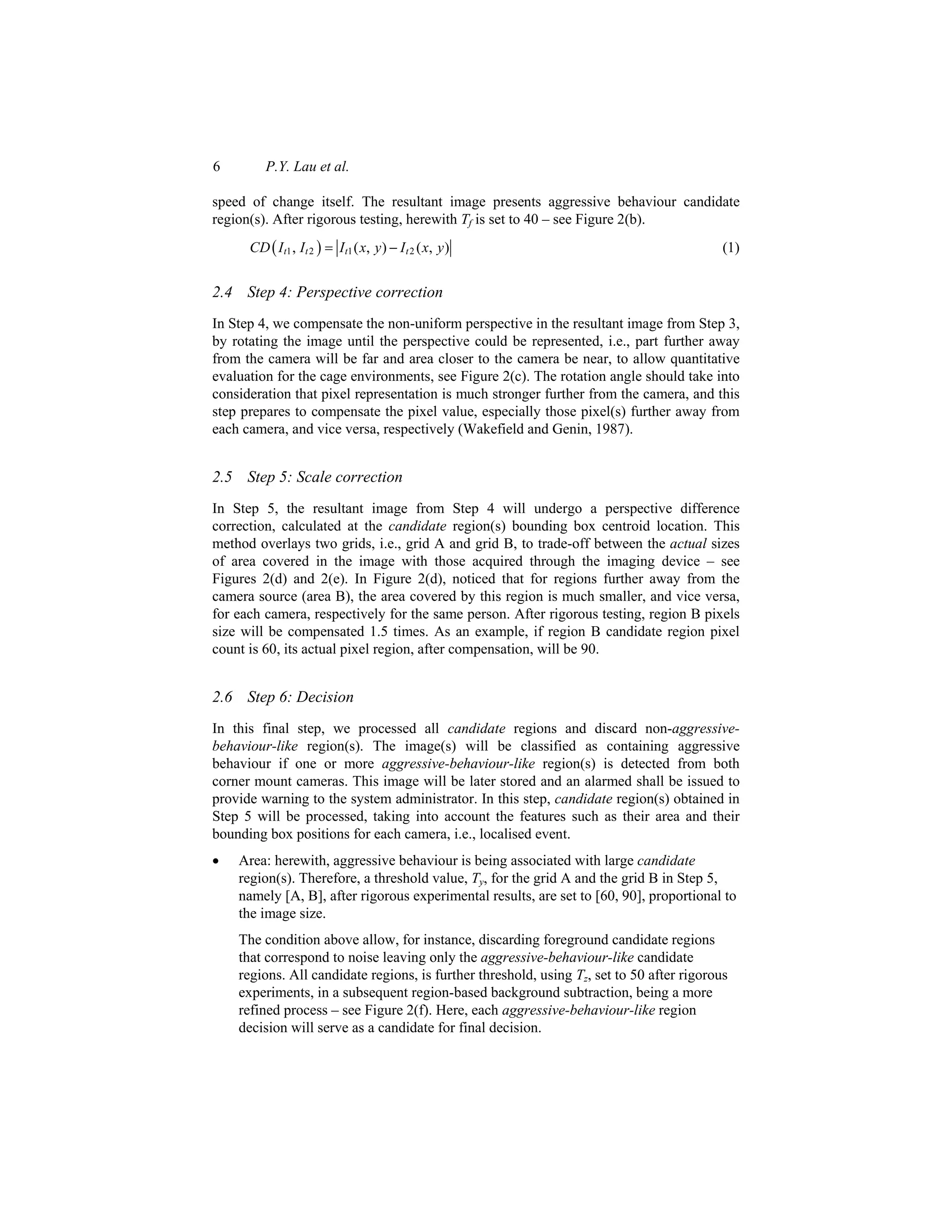6 P.Y. Lau et al.
speed of change itself. The resultant image presents aggressive behaviour candidate
region(s). After rigorous testing, herewith Tf is set to 40 – see Figure 2(b).
( )
1 2 1 2
, ( , ) ( , )
t t t t
CD I I I x y I x y
= − (1)
2.4 Step 4: Perspective correction
In Step 4, we compensate the non-uniform perspective in the resultant image from Step 3,
by rotating the image until the perspective could be represented, i.e., part further away
from the camera will be far and area closer to the camera be near, to allow quantitative
evaluation for the cage environments, see Figure 2(c). The rotation angle should take into
consideration that pixel representation is much stronger further from the camera, and this
step prepares to compensate the pixel value, especially those pixel(s) further away from
each camera, and vice versa, respectively (Wakefield and Genin, 1987).
2.5 Step 5: Scale correction
In Step 5, the resultant image from Step 4 will undergo a perspective difference
correction, calculated at the candidate region(s) bounding box centroid location. This
method overlays two grids, i.e., grid A and grid B, to trade-off between the actual sizes
of area covered in the image with those acquired through the imaging device – see
Figures 2(d) and 2(e). In Figure 2(d), noticed that for regions further away from the
camera source (area B), the area covered by this region is much smaller, and vice versa,
for each camera, respectively for the same person. After rigorous testing, region B pixels
size will be compensated 1.5 times. As an example, if region B candidate region pixel
count is 60, its actual pixel region, after compensation, will be 90.
2.6 Step 6: Decision
In this final step, we processed all candidate regions and discard non-aggressive-
behaviour-like region(s). The image(s) will be classified as containing aggressive
behaviour if one or more aggressive-behaviour-like region(s) is detected from both
corner mount cameras. This image will be later stored and an alarmed shall be issued to
provide warning to the system administrator. In this step, candidate region(s) obtained in
Step 5 will be processed, taking into account the features such as their area and their
bounding box positions for each camera, i.e., localised event.
• Area: herewith, aggressive behaviour is being associated with large candidate
region(s). Therefore, a threshold value, Ty, for the grid A and the grid B in Step 5,
namely [A, B], after rigorous experimental results, are set to [60, 90], proportional to
the image size.
The condition above allow, for instance, discarding foreground candidate regions
that correspond to noise leaving only the aggressive-behaviour-like candidate
regions. All candidate regions, is further threshold, using Tz, set to 50 after rigorous
experiments, in a subsequent region-based background subtraction, being a more
refined process – see Figure 2(f). Here, each aggressive-behaviour-like region
decision will serve as a candidate for final decision.
 