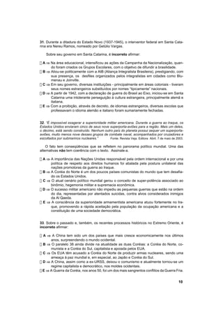 31. Durante a ditadura do Estado Novo (1937-1945), o interventor federal em Santa Cata-
rina era Nereu Ramos, nomeado por Getúlio Vargas.

    Sobre seu governo em Santa Catarina, é incorreto afirmar:

! A ⇒ Na área educacional, intensificou as ações da Campanha da Nacionalização, quan-
      do foram criados os Grupos Escolares, com o objetivo de difundir a brasilidade.
! B ⇒ Aliou-se politicamente com a AIB (Aliança Integralista Brasileira), prestigiando, com
      sua presença, os desfiles organizados pelos integralistas em cidades como Blu-
      menau e Joinville.
! C ⇒ Em seu governo, diversas instituições - principalmente em áreas coloniais - tiveram
      seus nomes estrangeiros substituídos por nomes “tipicamente” nacionais.
! D ⇒ A partir de 1942, com a declaração de guerra do Brasil ao Eixo, iniciou-se em Santa
      Catarina uma intolerante perseguição à cultura estrangeira, principalmente alemã e
      italiana.
! E ⇒ Com a proibição, através de decreto, de idiomas estrangeiros, diversas escolas que
      professavam o idioma alemão e italiano foram sumariamente fechadas.


32. “É impossível exagerar a superioridade militar americana. Durante a guerra ao Iraque, os
Estados Unidos enviaram cinco de seus nove superporta-aviões para a região. Mais um deles,
o décimo, está sendo construído. Nenhum outro país do planeta possui sequer um superporta-
aviões, muito menos nove desses grupos de combate naval, acompanhados por cruzadores e
escoltados por submarinos nucleares.”       Fonte: Revista Veja. Editora Abril. 7 de maio de 2003.

    O fato tem conseqüências que se refletem no panorama político mundial. Uma das
alternativas não tem coerência com o texto. Assinale-a.

! A ⇒ A importância das Nações Unidas responsável pela ordem internacional e por uma
      política de respeito aos direitos humanos foi abalada pela postura unilateral das
      nações promotoras da guerra ao Iraque.
! B ⇒ A Coréia do Norte é um dos poucos países comunistas do mundo que tem desafia-
      do os Estados Unidos.
! C ⇒ O atual cenário político mundial gerou o conceito de super-potência associado ao
      binômio, hegemonia militar e supremacia econômica.
! D ⇒ O sucesso militar americano não impediu as pequenas guerras que estão na ordem
      do dia, representadas por atentados suicidas, contra alvos considerados inimigos
      da Al Qaeda.
! E ⇒ A consciência da superioridade armamentista americana atuou fortemente no Ira-
      que, promovendo a rápida aceitação pela população da ocupação americana e a
      constituição de uma sociedade democrática.


33. Sobre o passado e, também, os recentes processos históricos no Extremo Oriente, é
incorreto afirmar:

! A ⇒ A China tem sido um dos países que mais cresce economicamente nos últimos
      anos, surpreendendo o mundo ocidental.
! B ⇒ O paralelo 38 ainda divide na atualidade as duas Coréias: a Coréia do Norte, co-
      munista e a Coréia do Sul, capitalista e apoiada pelos EUA.
! C ⇒ Os EUA têm acusado a Coréia do Norte de produzir armas nucleares, sendo uma
      ameaça à paz mundial e, em especial, ao Japão e Coréia do Sul.
! D ⇒ A China, assim como a ex-URSS, deixou o comunismo e atualmente tornou-se um
      regime capitalista e democrático, nos moldes ocidentais.
! E ⇒ A Guerra da Coréia, nos anos 50, foi um dos mais sangrentos conflitos da Guerra Fria.


                                                                                              10
 